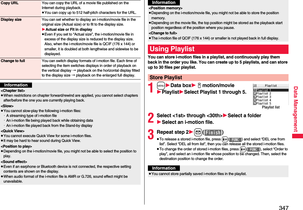 347Data ManagementCopy URL You can copy the URL of a movie file published on the Internet during playback.pYou can copy up to 512 half-pitch characters for the URL.Display size You can set whether to display an i-motion/movie file in the original size (Actual size) or to fit to the display size.Actual size or Fit in displaypEven if you set to “Actual size”, the i-motion/movie file in excess of the display size is reduced to the display size. Also, when the i-motion/movie file is QCIF (176 x 144) or smaller, it is doubled at both lengthwise and sidewise to be displayed.Change to full You can switch display formats of i-motion file. Each time of selecting the item switches displays in order of playback on the vertical display → playback on the horizontal display fitted to the display size → playback on the enlarged full display.Information&lt;Chapter list&gt;pWhen restrictions on chapter forward/rewind are applied, you cannot select chapters after/before the one you are currently playing back.&lt;Slow&gt;pYou cannot slow-play the following i-motion files:・A streaming type of i-motion file・An i-motion file being played back while obtaining data・An i-motion file played back from the Stand-by display&lt;Quick View&gt;pYou cannot execute Quick View for some i-motion files.pIt may be hard to hear sound during Quick View.&lt;Position to play&gt;pDepending on the i-motion/movie file, you might not be able to select the position to play.&lt;Sound effect&gt;pEven if an earphone or Bluetooth device is not connected, the respective setting contents are shown on the display.pWhen audio format of the i-motion file is AMR or G.726, sound effect might be unavailable.You can store i-motion files in a playlist, and continuously play them back in the order you like. You can create up to 5 playlists, and can store up to 30 files per playlist.1mData boximotion/moviePlaylistSelect Playlist 1 through 5.2Select &lt;1st&gt; through &lt;30th&gt;Select a folderSelect an i-motion file.3Repeat step 2l()pTo release a stored i-motion file, press i( ) and select “DEL one from list”. Select “DEL all from list”, then you can release all the stored i-motion files.pTo change the order of stored i-motion files, press i( ), select “Order to play”, and select an i-motion file whose position to be changed. Then, select the destination position to change the order.&lt;Position memory&gt;pDepending on the i-motion/movie file, you might not be able to store the position memory.pDepending on the movie file, the top position might be stored as the playback start position regardless of the position where you pause.&lt;Change to full&gt;pThe i-motion file of QCIF (176 x 144) or smaller is not played back in full display.Using PlaylistStore PlaylistInformationPlaylist listInformationpYou cannot store partially saved i-motion files in the playlist.