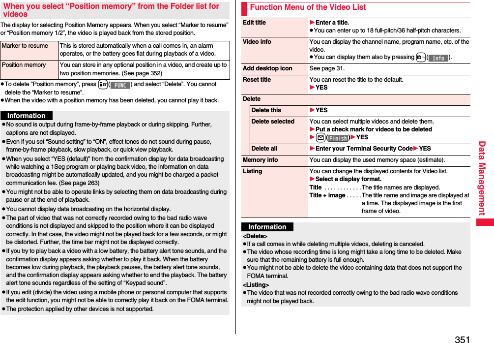 351Data ManagementThe display for selecting Position Memory appears. When you select “Marker to resume” or “Position memory 1/2”, the video is played back from the stored position.pTo delete “Position memory”, press i( ) and select “Delete”. You cannot delete the “Marker to resume”.pWhen the video with a position memory has been deleted, you cannot play it back.When you select “Position memory” from the Folder list for videosMarker to resume This is stored automatically when a call comes in, an alarm operates, or the battery goes flat during playback of a video.Position memory You can store in any optional position in a video, and create up to two position memories. (See page 352)InformationpNo sound is output during frame-by-frame playback or during skipping. Further, captions are not displayed.pEven if you set “Sound setting” to “ON”, effect tones do not sound during pause, frame-by-frame playback, slow playback, or quick view playback.pWhen you select “YES (default)” from the confirmation display for data broadcasting while watching a 1Seg program or playing back video, the information on data broadcasting might be automatically updated, and you might be charged a packet communication fee. (See page 263)pYou might not be able to operate links by selecting them on data broadcasting during pause or at the end of playback.pYou cannot display data broadcasting on the horizontal display.pThe part of video that was not correctly recorded owing to the bad radio wave conditions is not displayed and skipped to the position where it can be displayed correctly. In that case, the video might not be played back for a few seconds, or might be distorted. Further, the time bar might not be displayed correctly.pIf you try to play back a video with a low battery, the battery alert tone sounds, and the confirmation display appears asking whether to play it back. When the battery becomes low during playback, the playback pauses, the battery alert tone sounds, and the confirmation display appears asking whether to end the playback. The battery alert tone sounds regardless of the setting of “Keypad sound”.pIf you edit (divide) the video using a mobile phone or personal computer that supports the edit function, you might not be able to correctly play it back on the FOMA terminal.pThe protection applied by other devices is not supported.Function Menu of the Video ListEdit title Enter a title.pYou can enter up to 18 full-pitch/36 half-pitch characters.Video info You can display the channel name, program name, etc. of the video.pYou can display them also by pressing c().Add desktop icon See page 31.Reset title You can reset the title to the default.YESDeleteDelete this YESDelete selected You can select multiple videos and delete them.Put a check mark for videos to be deletedl()YESDelete all Enter your Terminal Security CodeYESMemory info You can display the used memory space (estimate).Listing You can change the displayed contents for Video list.Select a display format.Title  . . . . . . . . . . . .The title names are displayed.Title + image . . . . . The title name and image are displayed at a time. The displayed image is the first frame of video.Information&lt;Delete&gt;pIf a call comes in while deleting multiple videos, deleting is canceled.pThe video whose recording time is long might take a long time to be deleted. Make sure that the remaining battery is full enough.pYou might not be able to delete the video containing data that does not support the FOMA terminal.&lt;Listing&gt;pThe video that was not recorded correctly owing to the bad radio wave conditions might not be played back.