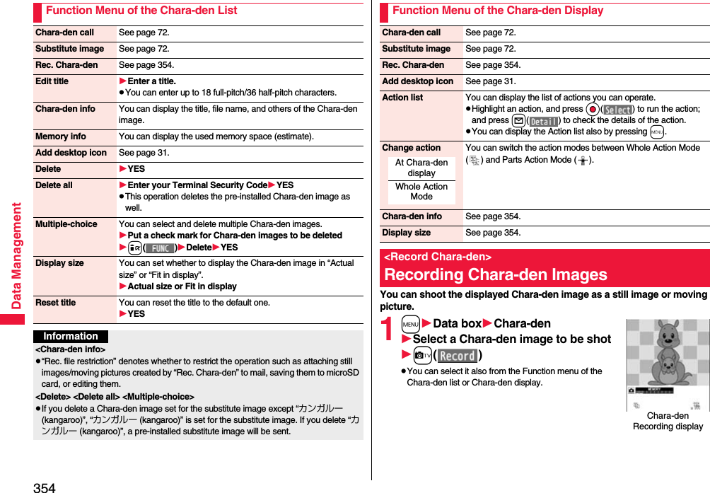 354Data ManagementFunction Menu of the Chara-den ListChara-den call See page 72.Substitute image See page 72.Rec. Chara-den See page 354.Edit title Enter a title.pYou can enter up to 18 full-pitch/36 half-pitch characters.Chara-den info You can display the title, file name, and others of the Chara-den image.Memory info You can display the used memory space (estimate).Add desktop icon See page 31.Delete YESDelete all Enter your Terminal Security CodeYESpThis operation deletes the pre-installed Chara-den image as well.Multiple-choice You can select and delete multiple Chara-den images.Put a check mark for Chara-den images to be deletedi()DeleteYESDisplay size You can set whether to display the Chara-den image in “Actual size” or “Fit in display”.Actual size or Fit in displayReset title You can reset the title to the default one.YESInformation&lt;Chara-den info&gt;p“Rec. file restriction” denotes whether to restrict the operation such as attaching still images/moving pictures created by “Rec. Chara-den” to mail, saving them to microSD card, or editing them.&lt;Delete&gt; &lt;Delete all&gt; &lt;Multiple-choice&gt;pIf you delete a Chara-den image set for the substitute image except “カンガルー (kangaroo)”, “カンガルー (kangaroo)” is set for the substitute image. If you delete “カンガルー (kangaroo)”, a pre-installed substitute image will be sent.You can shoot the displayed Chara-den image as a still image or moving picture.1mData boxChara-denSelect a Chara-den image to be shotc()pYou can select it also from the Function menu of the Chara-den list or Chara-den display.Function Menu of the Chara-den DisplayChara-den call See page 72.Substitute image See page 72.Rec. Chara-den See page 354.Add desktop icon See page 31.Action list You can display the list of actions you can operate.pHighlight an action, and press Oo( ) to run the action; and press l( ) to check the details of the action.pYou can display the Action list also by pressing m.Change action You can switch the action modes between Whole Action Mode ( ) and Parts Action Mode ( ).Chara-den info See page 354.Display size See page 354.&lt;Record Chara-den&gt;Recording Chara-den ImagesAt Chara-den displayWhole Action ModeChara-den Recording display