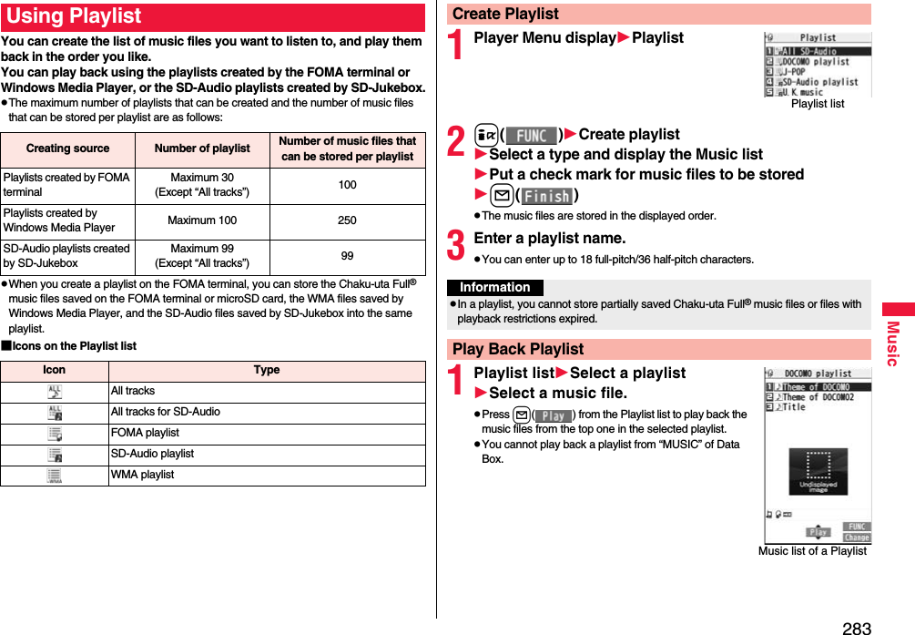 283MusicYou can create the list of music files you want to listen to, and play them back in the order you like. You can play back using the playlists created by the FOMA terminal or Windows Media Player, or the SD-Audio playlists created by SD-Jukebox.pThe maximum number of playlists that can be created and the number of music files that can be stored per playlist are as follows:pWhen you create a playlist on the FOMA terminal, you can store the Chaku-uta Full® music files saved on the FOMA terminal or microSD card, the WMA files saved by Windows Media Player, and the SD-Audio files saved by SD-Jukebox into the same playlist.■Icons on the Playlist listUsing PlaylistCreating source Number of playlist Number of music files that can be stored per playlistPlaylists created by FOMA terminalMaximum 30(Except “All tracks”) 100Playlists created by Windows Media Player Maximum 100 250SD-Audio playlists created by SD-JukeboxMaximum 99(Except “All tracks”) 99Icon TypeAll tracksAll tracks for SD-AudioFOMA playlistSD-Audio playlistWMA playlist1Player Menu displayPlaylist2i()Create playlistSelect a type and display the Music listPut a check mark for music files to be storedl()pThe music files are stored in the displayed order.3Enter a playlist name.pYou can enter up to 18 full-pitch/36 half-pitch characters.1Playlist listSelect a playlistSelect a music file.pPress l( ) from the Playlist list to play back the music files from the top one in the selected playlist.pYou cannot play back a playlist from “MUSIC” of Data Box.Create PlaylistPlaylist listInformationpIn a playlist, you cannot store partially saved Chaku-uta Full® music files or files with playback restrictions expired.Play Back PlaylistMusic list of a Playlist