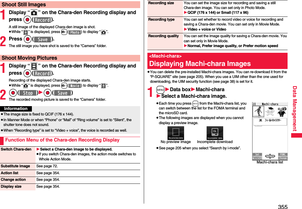 355Data Management1Display “ ” on the Chara-den Recording display and press Oo().A still image of the displayed Chara-den image is shot.pWhile “ ” is displayed, press c( ) to display “ ”.2Press Oo().The still image you have shot is saved to the “Camera” folder.1Display “ ” on the Chara-den Recording display and pressOo().Recording of the displayed Chara-den image starts.pWhile “ ” is displayed, press c( ) to display “ ”.2Oo()Oo()The recorded moving picture is saved to the “Camera” folder.Shoot Still ImagesShoot Moving PicturesInformationpThe image size is fixed to QCIF (176 x 144).pIn Manner Mode or when “Phone” or “Mail” of “Ring volume” is set to “Silent”, the shutter tone does not sound.pWhen “Recording type” is set to “Video + voice”, the voice is recorded as well.Function Menu of the Chara-den Recording DisplaySwitch Chara-den Select a Chara-den image to be displayed.pIf you switch Chara-den images, the action mode switches to Whole Action Mode.Substitute image See page 72.Action list See page 354.Change action See page 354.Display size See page 354.pYou can delete the pre-installed Machi-chara images. You can re-download it from the “P-SQUARE” site (see page 205). When you use a UIM other than the one used for downloading, the UIM security function (see page 38) is set for it.1mData boxMachi-charaSelect a Machi-chara image.pEach time you press m from the Machi-chara list, you can switch between the list for the FOMA terminal and the microSD card.pThe following images are displayed when you cannot display a preview image.pSee page 205 when you select “Search by i-mode”.Recording size You can set the image size for recording and saving a still Chara-den image. You can set only in Photo Mode.QCIF (176 x 144) or Small (117 x 96)Recording type You can set whether to record video or voice for recording and saving a Chara-den movie. You can set only in Movie Mode.Video + voice or VideoRecording quality You can set the image quality for saving a Chara-den movie. You can set only in Movie Mode.Normal, Prefer image quality, or Prefer motion speed&lt;Machi-chara&gt;Displaying Machi-chara ImagesMachi-chara listNo preview image Incomplete download