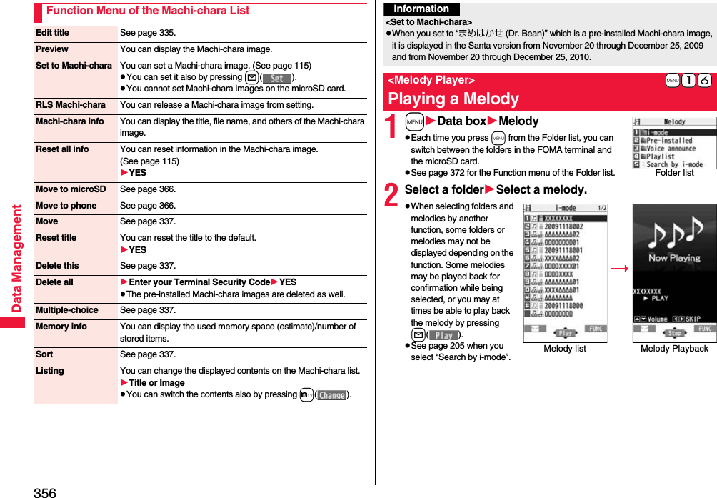 356Data ManagementFunction Menu of the Machi-chara ListEdit title See page 335.Preview You can display the Machi-chara image.Set to Machi-chara You can set a Machi-chara image. (See page 115)pYou can set it also by pressing l().pYou cannot set Machi-chara images on the microSD card.RLS Machi-chara You can release a Machi-chara image from setting.Machi-chara info You can display the title, file name, and others of the Machi-chara image.Reset all info You can reset information in the Machi-chara image. (See page 115)YESMove to microSD See page 366.Move to phone See page 366.Move See page 337.Reset title You can reset the title to the default.YESDelete this See page 337.Delete all Enter your Terminal Security CodeYESpThe pre-installed Machi-chara images are deleted as well.Multiple-choice See page 337.Memory info You can display the used memory space (estimate)/number of stored items.Sort See page 337.Listing You can change the displayed contents on the Machi-chara list.Title or ImagepYou can switch the contents also by pressing c().1mData boxMelodypEach time you press m from the Folder list, you can switch between the folders in the FOMA terminal and the microSD card.pSee page 372 for the Function menu of the Folder list.2Select a folderSelect a melody.pWhen selecting folders and melodies by another function, some folders or melodies may not be displayed depending on the function. Some melodies may be played back for confirmation while being selected, or you may at times be able to play back the melody by pressing l().pSee page 205 when you select “Search by i-mode”.Information&lt;Set to Machi-chara&gt;pWhen you set to “まめはかせ (Dr. Bean)” which is a pre-installed Machi-chara image, it is displayed in the Santa version from November 20 through December 25, 2009 and from November 20 through December 25, 2010.+m-1-6&lt;Melody Player&gt;Playing a MelodyFolder listMelody list Melody Playback 