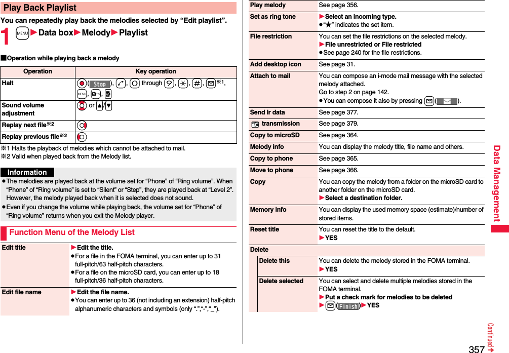 357Data ManagementYou can repeatedly play back the melodies selected by “Edit playlist”.1mData boxMelodyPlaylist■Operation while playing back a melody※1 Halts the playback of melodies which cannot be attached to mail.※2 Valid when played back from the Melody list.Play Back PlaylistOperation Key operationHalt Oo(), d, 0 through 9, a, s, l※1, m, c, pSound volume adjustmentBo or &lt;/&gt;Replay next file※2VoReplay previous file※2CoInformationpThe melodies are played back at the volume set for “Phone” of “Ring volume”. When “Phone” of “Ring volume” is set to “Silent” or “Step”, they are played back at “Level 2”. However, the melody played back when it is selected does not sound.pEven if you change the volume while playing back, the volume set for “Phone” of “Ring volume” returns when you exit the Melody player.Function Menu of the Melody ListEdit title Edit the title.pFor a file in the FOMA terminal, you can enter up to 31 full-pitch/63 half-pitch characters.pFor a file on the microSD card, you can enter up to 18 full-pitch/36 half-pitch characters.Edit file name Edit the file name.pYou can enter up to 36 (not including an extension) half-pitch alphanumeric characters and symbols (only “.”,“-”,“_”).Play melody See page 356.Set as ring tone Select an incoming type.p“★” indicates the set item.File restriction You can set the file restrictions on the selected melody.File unrestricted or File restrictedpSee page 240 for the file restrictions.Add desktop icon See page 31.Attach to mail You can compose an i-mode mail message with the selected melody attached.Go to step 2 on page 142.pYou can compose it also by pressing l().Send Ir data See page 377. transmission See page 379.Copy to microSD See page 364.Melody info You can display the melody title, file name and others.Copy to phone See page 365.Move to phone See page 366.Copy You can copy the melody from a folder on the microSD card to another folder on the microSD card.Select a destination folder.Memory info You can display the used memory space (estimate)/number of stored items.Reset title You can reset the title to the default.YESDeleteDelete this You can delete the melody stored in the FOMA terminal.YESDelete selected You can select and delete multiple melodies stored in the FOMA terminal.Put a check mark for melodies to be deletedl()YES