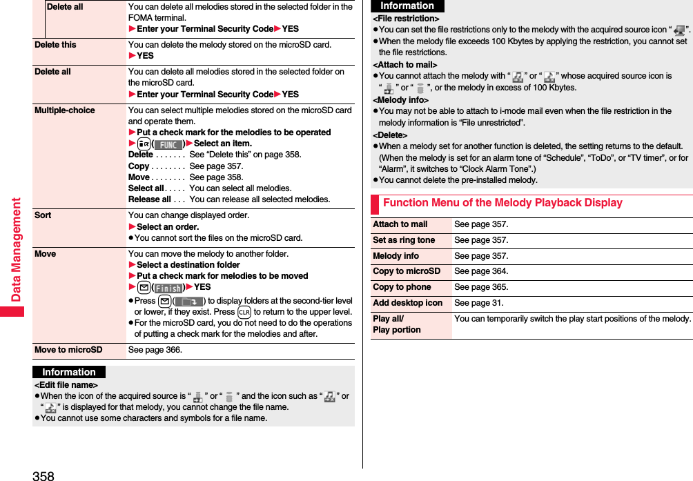 358Data ManagementDelete all You can delete all melodies stored in the selected folder in the FOMA terminal.Enter your Terminal Security CodeYESDelete this You can delete the melody stored on the microSD card.YESDelete all You can delete all melodies stored in the selected folder on the microSD card.Enter your Terminal Security CodeYESMultiple-choice You can select multiple melodies stored on the microSD card and operate them.Put a check mark for the melodies to be operatedi()Select an item.Delete . . . . . . .  See “Delete this” on page 358.Copy . . . . . . . .  See page 357.Move . . . . . . . .  See page 358.Select all. . . . .  You can select all melodies.Release all . . .  You can release all selected melodies.Sort You can change displayed order.Select an order.pYou cannot sort the files on the microSD card.Move You can move the melody to another folder.Select a destination folderPut a check mark for melodies to be movedl()YESpPress l( ) to display folders at the second-tier level or lower, if they exist. Press r to return to the upper level.pFor the microSD card, you do not need to do the operations of putting a check mark for the melodies and after.Move to microSD See page 366.Information&lt;Edit file name&gt;pWhen the icon of the acquired source is “ ” or “ ” and the icon such as “ ” or “ ” is displayed for that melody, you cannot change the file name.pYou cannot use some characters and symbols for a file name.&lt;File restriction&gt;pYou can set the file restrictions only to the melody with the acquired source icon “ ”.pWhen the melody file exceeds 100 Kbytes by applying the restriction, you cannot set the file restrictions.&lt;Attach to mail&gt;pYou cannot attach the melody with “ ” or “ ” whose acquired source icon is “ ” or “ ”, or the melody in excess of 100 Kbytes.&lt;Melody info&gt;pYou may not be able to attach to i-mode mail even when the file restriction in the melody information is “File unrestricted”.&lt;Delete&gt;pWhen a melody set for another function is deleted, the setting returns to the default. (When the melody is set for an alarm tone of “Schedule”, “ToDo”, or “TV timer”, or for “Alarm”, it switches to “Clock Alarm Tone”.)pYou cannot delete the pre-installed melody.Function Menu of the Melody Playback DisplayInformationAttach to mail See page 357.Set as ring tone See page 357.Melody info See page 357.Copy to microSD See page 364.Copy to phone See page 365.Add desktop icon See page 31.Play all/Play portionYou can temporarily switch the play start positions of the melody.