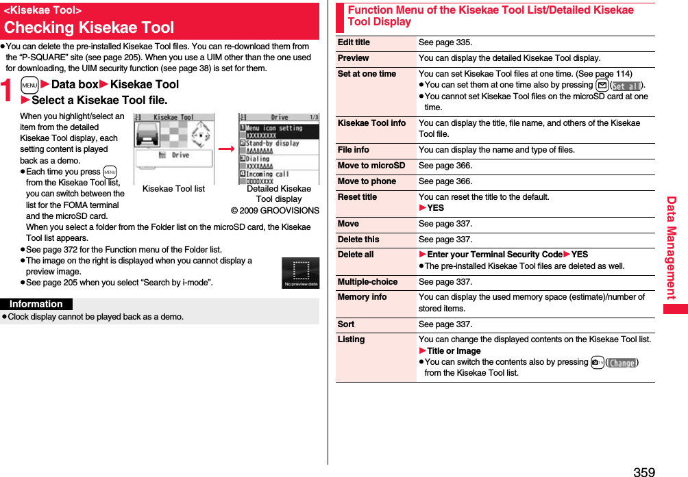 359Data ManagementpYou can delete the pre-installed Kisekae Tool files. You can re-download them from the “P-SQUARE” site (see page 205). When you use a UIM other than the one used for downloading, the UIM security function (see page 38) is set for them.1mData boxKisekae ToolSelect a Kisekae Tool file.When you highlight/select an item from the detailed Kisekae Tool display, each setting content is played back as a demo.pEach time you press m from the Kisekae Tool list, you can switch between the list for the FOMA terminal and the microSD card. When you select a folder from the Folder list on the microSD card, the Kisekae Tool list appears.pSee page 372 for the Function menu of the Folder list.pThe image on the right is displayed when you cannot display a preview image.pSee page 205 when you select “Search by i-mode”.&lt;Kisekae Tool&gt;Checking Kisekae ToolKisekae Tool list Detailed Kisekae Tool display© 2009 GROOVISIONSInformationpClock display cannot be played back as a demo.Function Menu of the Kisekae Tool List/Detailed Kisekae Tool DisplayEdit title See page 335.Preview You can display the detailed Kisekae Tool display.Set at one time You can set Kisekae Tool files at one time. (See page 114)pYou can set them at one time also by pressing l().pYou cannot set Kisekae Tool files on the microSD card at one time.Kisekae Tool info You can display the title, file name, and others of the Kisekae Tool file.File info You can display the name and type of files.Move to microSD See page 366.Move to phone See page 366.Reset title You can reset the title to the default.YESMove See page 337.Delete this See page 337.Delete all Enter your Terminal Security CodeYESpThe pre-installed Kisekae Tool files are deleted as well.Multiple-choice See page 337.Memory info You can display the used memory space (estimate)/number of stored items.Sort See page 337.Listing You can change the displayed contents on the Kisekae Tool list.Title or ImagepYou can switch the contents also by pressing c() from the Kisekae Tool list.