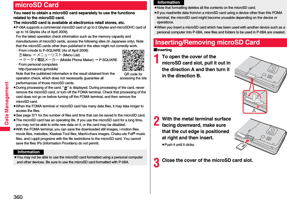 360Data ManagementYou need to obtain a microSD card separately to use the functions related to the microSD card. The microSD card is available at electronics retail stores, etc.pP-08A supports a commercial microSD card of up to 2 Gbytes and microSDHC card of up to 16 Gbytes (As of April 2009).For the latest operation check information such as the memory capacity and manufacturers of microSD cards, access the following sites (in Japanese only). Note that the microSD cards other than published in the sites might not correctly work.・From i-mode to P-SQUARE (As of April 2009)iMenu → メニューリスト (Menu List)→ ケータイ電話メーカー (Mobile Phone Maker) → P-SQUARE・From personal computershttp://panasonic.jp/mobile/Note that the published information is the result obtained from the operation check, which does not necessarily guarantee all performances of those microSD cards.pDuring processing of the card, “ ” is displayed. During processing of the card, never remove the microSD card, or turn off the FOMA terminal. Check that processing of the card does not go on before turning off the FOMA terminal, and then remove the microSD card.pWhen the FOMA terminal or microSD card has many data files, it may take longer to access the files.pSee page 371 for the number of files and time that can be saved to the microSD card.pThe microSD card has an operating life. If you use the microSD card for a long time, you may not be able to write new data on it, or the card may be disabled.pWith the FOMA terminal, you can save the downloaded still images, i-motion files, movie files, melodies, Kisekae Tool files, Machi-chara images, Chaku-uta Full® music files, and i-αppli programs with the file restrictions to the microSD card. You cannot save the files IPs (Information Providers) do not permit.microSD CardQR code for accessing the siteInformationpYou may not be able to use the microSD card formatted using a personal computer and other devices. Be sure to use the microSD card formatted with P-08A.■Inserting1To open the cover of the microSD card slot, pull it out in the direction A and then turn it in the direction B.2With the metal terminal surface facing downward, make sure that the cut edge is positioned at right and then insert.pPush it until it clicks.3Close the cover of the microSD card slot.pNote that formatting deletes all the contents on the microSD card.pIf you read/write data from/on a microSD card using a device other than this FOMA terminal, the microSD card might become unusable depending on the device or operations.pWhen you insert a microSD card which has been used with another device such as a personal computer into P-08A, new files and folders to be used in P-08A are created.Inserting/Removing microSD CardInformation