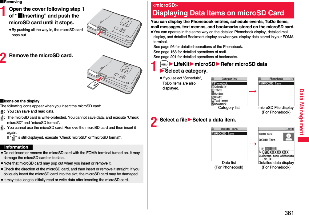 361Data Management■Removing1Open the cover following step 1 of “■Inserting” and push the microSD card until it stops.pBy pushing all the way in, the microSD card pops out.2Remove the microSD card.■Icons on the displayThe following icons appear when you insert the microSD card:: You can save and read data.: The microSD card is write-protected. You cannot save data, and execute “Check microSD” and “microSD format”.: You cannot use the microSD card. Remove the microSD card and then insert it again.If “ ” is still displayed, execute “Check microSD” or “microSD format”.InformationpDo not insert or remove the microSD card with the FOMA terminal turned on. It may damage the microSD card or its data.pNote that microSD card may pop out when you insert or remove it.pCheck the direction of the microSD card, and then insert or remove it straight. If you obliquely insert the microSD card into the slot, the microSD card may be damaged.pIt may take long to initially read or write data after inserting the microSD card.You can display the Phonebook entries, schedule events, ToDo items, mail messages, text memos, and bookmarks stored on the microSD card.pYou can operate in the same way on the detailed Phonebook display, detailed mail display, and detailed Bookmark display as when you display data stored in your FOMA terminal.See page 96 for detailed operations of the Phonebook.See page 168 for detailed operations of mail.See page 201 for detailed operations of bookmarks.1mLifeKitmicroSDRefer microSD dataSelect a category.pIf you select “Schedule”, ToDo items are also displayed.2Select a fileSelect a data item.&lt;microSD&gt;Displaying Data Items on microSD CardCategory list microSD File display(For Phonebook)Data list (For Phonebook)Detailed data display(For Phonebook)