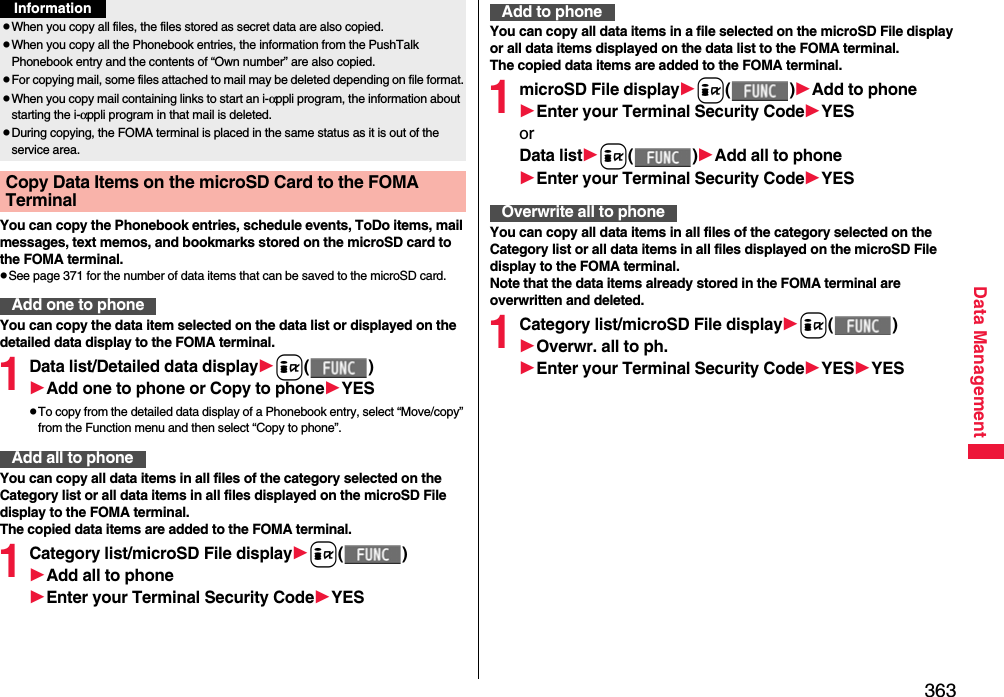 363Data ManagementYou can copy the Phonebook entries, schedule events, ToDo items, mail messages, text memos, and bookmarks stored on the microSD card to the FOMA terminal.pSee page 371 for the number of data items that can be saved to the microSD card.You can copy the data item selected on the data list or displayed on the detailed data display to the FOMA terminal.1Data list/Detailed data displayi()Add one to phone or Copy to phoneYESpTo copy from the detailed data display of a Phonebook entry, select “Move/copy” from the Function menu and then select “Copy to phone”.You can copy all data items in all files of the category selected on the Category list or all data items in all files displayed on the microSD File display to the FOMA terminal.The copied data items are added to the FOMA terminal.1Category list/microSD File displayi()Add all to phoneEnter your Terminal Security CodeYESpWhen you copy all files, the files stored as secret data are also copied.pWhen you copy all the Phonebook entries, the information from the PushTalk Phonebook entry and the contents of “Own number” are also copied.pFor copying mail, some files attached to mail may be deleted depending on file format.pWhen you copy mail containing links to start an i-αppli program, the information about starting the i-αppli program in that mail is deleted.pDuring copying, the FOMA terminal is placed in the same status as it is out of the service area.Copy Data Items on the microSD Card to the FOMA Terminal Add one to phoneInformationAdd all to phoneYou can copy all data items in a file selected on the microSD File display or all data items displayed on the data list to the FOMA terminal.The copied data items are added to the FOMA terminal.1microSD File displayi()Add to phoneEnter your Terminal Security CodeYESorData listi()Add all to phoneEnter your Terminal Security CodeYESYou can copy all data items in all files of the category selected on the Category list or all data items in all files displayed on the microSD File display to the FOMA terminal.Note that the data items already stored in the FOMA terminal are overwritten and deleted.1Category list/microSD File displayi()Overwr. all to ph.Enter your Terminal Security CodeYESYESAdd to phoneOverwrite all to phone