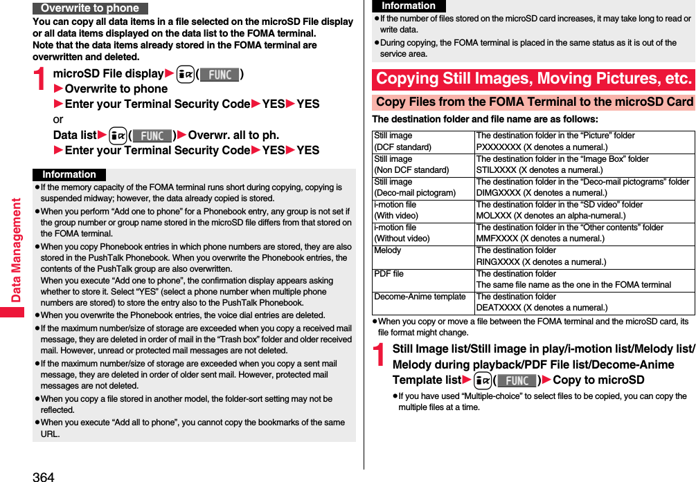 364Data ManagementYou can copy all data items in a file selected on the microSD File display or all data items displayed on the data list to the FOMA terminal.Note that the data items already stored in the FOMA terminal are overwritten and deleted.1microSD File displayi()Overwrite to phoneEnter your Terminal Security CodeYESYESorData listi()Overwr. all to ph.Enter your Terminal Security CodeYESYESOverwrite to phoneInformationpIf the memory capacity of the FOMA terminal runs short during copying, copying is suspended midway; however, the data already copied is stored.pWhen you perform “Add one to phone” for a Phonebook entry, any group is not set if the group number or group name stored in the microSD file differs from that stored on the FOMA terminal.pWhen you copy Phonebook entries in which phone numbers are stored, they are also stored in the PushTalk Phonebook. When you overwrite the Phonebook entries, the contents of the PushTalk group are also overwritten.When you execute “Add one to phone”, the confirmation display appears asking whether to store it. Select “YES” (select a phone number when multiple phone numbers are stored) to store the entry also to the PushTalk Phonebook.pWhen you overwrite the Phonebook entries, the voice dial entries are deleted.pIf the maximum number/size of storage are exceeded when you copy a received mail message, they are deleted in order of mail in the “Trash box” folder and older received mail. However, unread or protected mail messages are not deleted.pIf the maximum number/size of storage are exceeded when you copy a sent mail message, they are deleted in order of older sent mail. However, protected mail messages are not deleted.pWhen you copy a file stored in another model, the folder-sort setting may not be reflected.pWhen you execute “Add all to phone”, you cannot copy the bookmarks of the same URL.The destination folder and file name are as follows:pWhen you copy or move a file between the FOMA terminal and the microSD card, its file format might change.1Still Image list/Still image in play/i-motion list/Melody list/Melody during playback/PDF File list/Decome-Anime Template listi()Copy to microSDpIf you have used “Multiple-choice” to select files to be copied, you can copy the multiple files at a time.pIf the number of files stored on the microSD card increases, it may take long to read or write data.pDuring copying, the FOMA terminal is placed in the same status as it is out of the service area.Copying Still Images, Moving Pictures, etc.Copy Files from the FOMA Terminal to the microSD CardInformationStill image(DCF standard)The destination folder in the “Picture” folderPXXXXXXX (X denotes a numeral.)Still image(Non DCF standard)The destination folder in the “Image Box” folderSTILXXXX (X denotes a numeral.)Still image(Deco-mail pictogram)The destination folder in the “Deco-mail pictograms” folderDIMGXXXX (X denotes a numeral.)i-motion file(With video)The destination folder in the “SD video” folderMOLXXX (X denotes an alpha-numeral.)i-motion file(Without video)The destination folder in the “Other contents” folderMMFXXXX (X denotes a numeral.)Melody The destination folderRINGXXXX (X denotes a numeral.)PDF file The destination folderThe same file name as the one in the FOMA terminalDecome-Anime template The destination folderDEATXXXX (X denotes a numeral.)