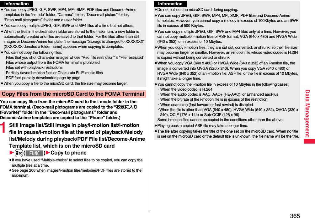 365Data ManagementYou can copy files from the microSD card to the i-mode folder in the FOMA terminal. (Deco-mail pictograms are copied to the “お気に入り (Favorite)” folder in the “Deco-mail pictograms” folder and Decome-Anime templates are copied to the “Phone” folder.)1Still Image list/Still image in play/i-motion list/i-motion file in pause/i-motion file at the end of playback/Melody list/Melody during playback/PDF File list/Decome-Anime Template list, which is on the microSD cardi()Copy to phonepIf you have used “Multiple-choice” to select files to be copied, you can copy the multiple files at a time.pSee page 206 when images/i-motion files/melodies/PDF files are stored to the maximum.InformationpYou can copy JPEG, GIF, SWF, MP4, MFi, SMF, PDF files and Decome-Anime templates in the “i-mode” folder, “Camera” folder, “Deco-mail picture” folder, “Deco-mail pictograms” folder and a user folder.pYou can copy multiple JPEG, GIF, SWF and MP4 files at a time but not others.pWhen the files in the destination folder are stored to the maximum, a new folder is automatically created and files are saved to that folder. For the files other than still images or Decome-Anime template, the message “Storage is changed to XXXXXXX” (XXXXXXX denotes a folder name) appears when copying is completed.pYou cannot copy the following files:・Files that you shot Chara-den images whose “Rec. file restriction” is “File restricted”・Files whose output from the FOMA terminal is prohibited・Files set with playback restrictions・Partially saved i-motion files or Chaku-uta Full® music files・PDF files partially downloaded page by pagepWhen you copy a file to the microSD card, the file size may become larger.Copy Files from the microSD Card to the FOMA TerminalInformationpDo not pull out the microSD card during copying.pYou can copy JPEG, GIF, SWF, MP4, MFi, SMF, PDF files and Decome-Anime templates. However, you cannot copy a melody in excess of 100Kbytes and an SWF file in excess of 500 Kbytes.pYou can copy multiple JPEG, GIF, SWF and MP4 files only at a time. However, you cannot copy multiple i-motion files of ASF format, VGA (640 x 480) and HVGA Wide (640 x 352), or in excess of 10 Mbytes.pWhen you copy i-motion files, they are cut out, converted, or shrunk, so their file size may become larger or smaller. However, an i-motion file whose video codec is H.264 is copied without being converted or shrunk.pWhen you copy VGA (640 x 480) or HVGA Wide (640 x 352) of an i-motion file, the image is converted into QVGA (320 x 240). When you copy VGA (640 x 480) or HVGA Wide (640 x 352) of an i-motion file, ASF file, or the file in excess of 10 Mbytes, it might take a longer time.pYou cannot copy the i-motion file in excess of 10 Mbytes in the following cases:・When the video codec is H.264・When the audio codec is AAC, AAC+ (HE-AAC), or Enhanced aacPlus・When the bit rate of the i-motion file is in excess of the restriction・When searching (fast forward or fast rewind) is disabled・When the file is other than VGA (640 x 480), HVGA Wide (640 x 352), QVGA (320 x 240), QCIF (176 x 144) or Sub-QCIF (128 x 96)Some i-motion files cannot be copied in the conditions other than the above.pPlaying back a copied ASF file may take a longer time. pThe file after copying takes the title of the one set on the microSD card. When no title is set on the microSD card or the default title is unknown, the file name will be the title.