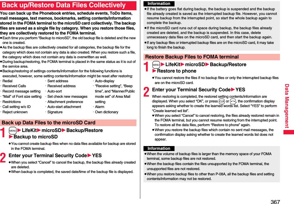 367Data ManagementYou can back up the Phonebook entries, schedule events, ToDo items, mail messages, text memos, bookmarks, setting contents/information stored in the FOMA terminal to the microSD card collectively. The backup files are saved as a single file by category. When you restore those files, they are collectively restored to the FOMA terminal.pEach time you perform “Backup to microSD”, the old backup file is deleted and the new one is created.pAs the backup files are collectively created for all categories, the backup file for the category which does not contain any data is also created. When you restore such a file, the category which does not contain any data is overwritten as well.pDuring backup/restoring, the FOMA terminal is placed in the same status as it is out of the service area.pBackup/restoring of settings contents/information for the following functions is executed, however, some setting contents/information might be reset after restoring:1mLifeKitmicroSDBackup/RestoreBackup to microSDpYou cannot create backup files when no data files available for backup are stored in the FOMA terminal.2Enter your Terminal Security CodeYESpWhen you select “Cancel” to cancel the backup, the backup files already created are deleted.pWhen backup is completed, the saved date/time of the backup file is displayed.Back up/Restore Data Files Collectively・Redial・Received Calls・Record message setting・“Mail” of Font size setting・Restrictions・Call setting w/o ID・Reject unknown・Sent address・Received address・Auto-sort・Set check new messages・Attachment preference・Auto-start attachment・Signature・Auto-display・“Receive setting”, “Beep time”, and “Manner/Public mode set” of Area Mail setting・Alarm・Own dictionaryBack up Data Files to the microSD Card1mLifeKitmicroSDBackup/RestoreRestore to phonepYou cannot restore the files if no backup files or only the interrupted backup files are on the microSD card.2Enter your Terminal Security CodeYESWhen restoring is completed, the restored setting contents/information are displayed. When you select “OK”, or press r or h, the confirmation display appears asking whether to create the learned words list. Select “YES” to perform “Create learned wd list”.pWhen you select “Cancel” to cancel restoring, the files already restored remain in the FOMA terminal, but you cannot resume restoring from the interrupted point. To restore all the data files, perform “Restore to phone” again.pWhen you restore the backup files which contain no sent mail messages, the confirmation display asking whether to create the learned words list does not appear.InformationpIf the battery goes flat during backup, the backup is suspended and the backup file already created is saved as the interrupted backup file. However, you cannot resume backup from the interrupted point, so start the whole backup again to complete the backup.pIf the microSD card runs out of space during backup, the backup files already created are deleted, and the backup is suspended. In this case, delete unnecessary data files on the microSD card, and then start the backup again.pIf any backup files or interrupted backup files are on the microSD card, it may take long to finish the backup.Restore Backup Files to FOMA terminalInformationpWhen the volume of backup files is larger than the memory space of your FOMA terminal, some backup files are not restored.pWhen the backup files contain the files unsupported by the FOMA terminal, the unsupported files are not restored.pWhen you restore backup files to other than P-08A, all the backup files and setting contents/information may not be restored.