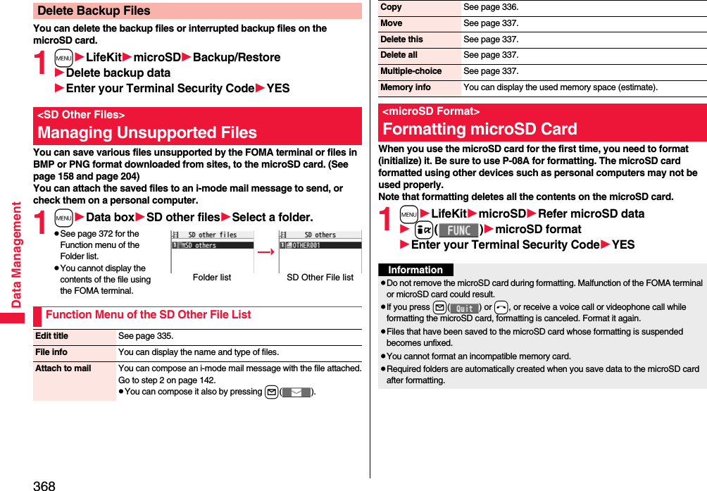 368Data ManagementYou can delete the backup files or interrupted backup files on the microSD card.1mLifeKitmicroSDBackup/RestoreDelete backup dataEnter your Terminal Security CodeYESYou can save various files unsupported by the FOMA terminal or files in BMP or PNG format downloaded from sites, to the microSD card. (See page 158 and page 204)You can attach the saved files to an i-mode mail message to send, or check them on a personal computer.1mData boxSD other filesSelect a folder.pSee page 372 for the Function menu of the Folder list.pYou cannot display the contents of the file using the FOMA terminal.Delete Backup Files&lt;SD Other Files&gt;Managing Unsupported FilesFolder list SD Other File listFunction Menu of the SD Other File ListEdit title See page 335.File info You can display the name and type of files.Attach to mail You can compose an i-mode mail message with the file attached.Go to step 2 on page 142.pYou can compose it also by pressing l().When you use the microSD card for the first time, you need to format (initialize) it. Be sure to use P-08A for formatting. The microSD card formatted using other devices such as personal computers may not be used properly. Note that formatting deletes all the contents on the microSD card.1mLifeKitmicroSDRefer microSD data i()microSD formatEnter your Terminal Security CodeYESCopy See page 336.Move See page 337.Delete this See page 337.Delete all See page 337.Multiple-choice See page 337.Memory info You can display the used memory space (estimate).&lt;microSD Format&gt;Formatting microSD CardInformationpDo not remove the microSD card during formatting. Malfunction of the FOMA terminal or microSD card could result.pIf you press +l() or -h, or receive a voice call or videophone call while formatting the microSD card, formatting is canceled. Format it again.pFiles that have been saved to the microSD card whose formatting is suspended becomes unfixed.pYou cannot format an incompatible memory card.pRequired folders are automatically created when you save data to the microSD card after formatting.