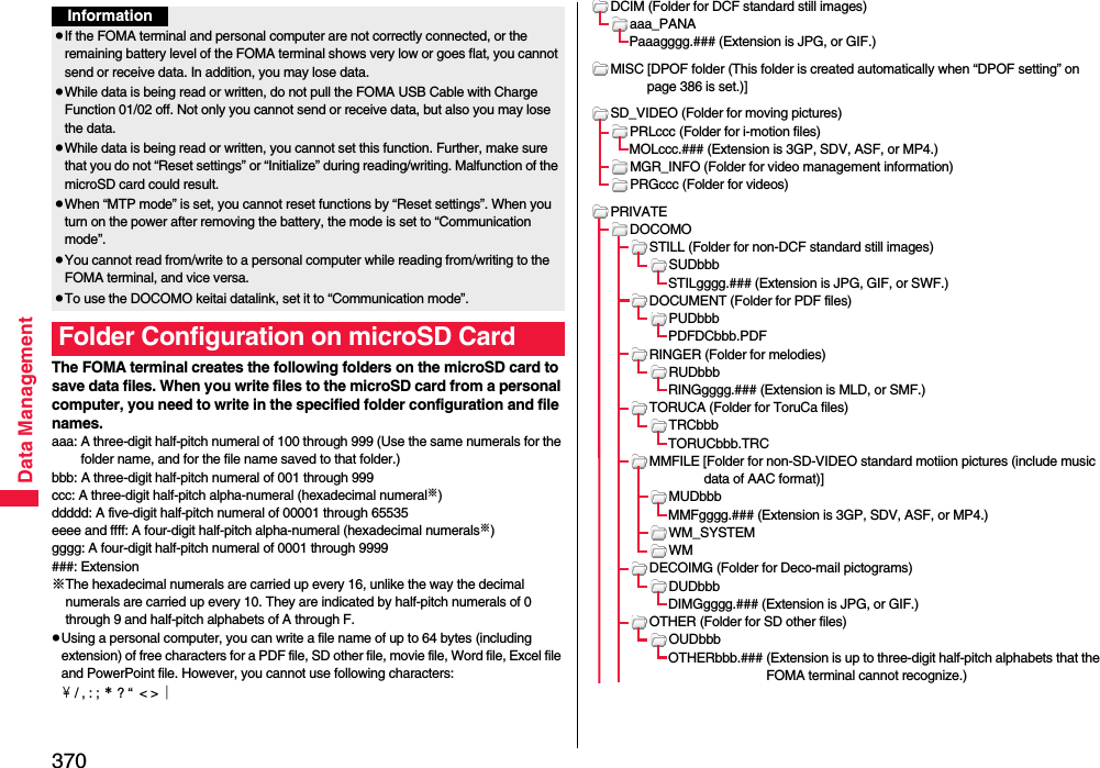 370Data ManagementThe FOMA terminal creates the following folders on the microSD card to save data files. When you write files to the microSD card from a personal computer, you need to write in the specified folder configuration and file names.aaa: A three-digit half-pitch numeral of 100 through 999 (Use the same numerals for the folder name, and for the file name saved to that folder.)bbb: A three-digit half-pitch numeral of 001 through 999ccc: A three-digit half-pitch alpha-numeral (hexadecimal numeral※)ddddd: A five-digit half-pitch numeral of 00001 through 65535eeee and ffff: A four-digit half-pitch alpha-numeral (hexadecimal numerals※)gggg: A four-digit half-pitch numeral of 0001 through 9999###: Extension※The hexadecimal numerals are carried up every 16, unlike the way the decimal numerals are carried up every 10. They are indicated by half-pitch numerals of 0 through 9 and half-pitch alphabets of A through F.pUsing a personal computer, you can write a file name of up to 64 bytes (including extension) of free characters for a PDF file, SD other file, movie file, Word file, Excel file and PowerPoint file. However, you cannot use following characters:￥ / , : ; ＊ ? “  &lt; &gt; ｜InformationpIf the FOMA terminal and personal computer are not correctly connected, or the remaining battery level of the FOMA terminal shows very low or goes flat, you cannot send or receive data. In addition, you may lose data.pWhile data is being read or written, do not pull the FOMA USB Cable with Charge Function 01/02 off. Not only you cannot send or receive data, but also you may lose the data.pWhile data is being read or written, you cannot set this function. Further, make sure that you do not “Reset settings” or “Initialize” during reading/writing. Malfunction of the microSD card could result.pWhen “MTP mode” is set, you cannot reset functions by “Reset settings”. When you turn on the power after removing the battery, the mode is set to “Communication mode”.pYou cannot read from/write to a personal computer while reading from/writing to the FOMA terminal, and vice versa.pTo use the DOCOMO keitai datalink, set it to “Communication mode”.Folder Configuration on microSD CardDCIM (Folder for DCF standard still images)aaa_PANAPaaagggg.### (Extension is JPG, or GIF.)MISC [DPOF folder (This folder is created automatically when “DPOF setting” on page 386 is set.)]SD_VIDEO (Folder for moving pictures)PRLccc (Folder for i-motion files)MOLccc.### (Extension is 3GP, SDV, ASF, or MP4.)MGR_INFO (Folder for video management information)PRGccc (Folder for videos)PRIVATEDOCOMOSTILL (Folder for non-DCF standard still images)SUDbbbSTILgggg.### (Extension is JPG, GIF, or SWF.)DOCUMENT (Folder for PDF files)PUDbbbPDFDCbbb.PDFRINGER (Folder for melodies)RUDbbbRINGgggg.### (Extension is MLD, or SMF.)TORUCA (Folder for ToruCa files)TRCbbbTORUCbbb.TRCMMFILE [Folder for non-SD-VIDEO standard motiion pictures (include music data of AAC format)]MUDbbbMMFgggg.### (Extension is 3GP, SDV, ASF, or MP4.)WM_SYSTEMWMDECOIMG (Folder for Deco-mail pictograms)DUDbbbDIMGgggg.### (Extension is JPG, or GIF.)OTHER (Folder for SD other files)OUDbbbOTHERbbb.### (Extension is up to three-digit half-pitch alphabets that the FOMA terminal cannot recognize.)