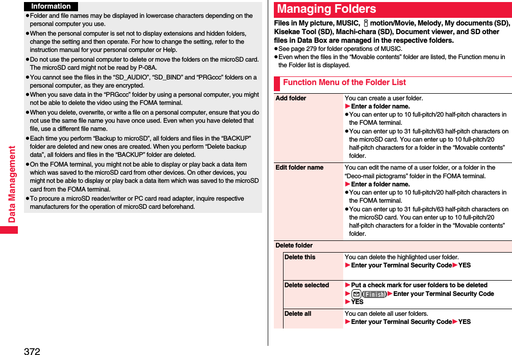 372Data ManagementInformationpFolder and file names may be displayed in lowercase characters depending on the personal computer you use.pWhen the personal computer is set not to display extensions and hidden folders, change the setting and then operate. For how to change the setting, refer to the instruction manual for your personal computer or Help.pDo not use the personal computer to delete or move the folders on the microSD card. The microSD card might not be read by P-08A.pYou cannot see the files in the “SD_AUDIO”, “SD_BIND” and “PRGccc” folders on a personal computer, as they are encrypted.pWhen you save data in the “PRGccc” folder by using a personal computer, you might not be able to delete the video using the FOMA terminal.pWhen you delete, overwrite, or write a file on a personal computer, ensure that you do not use the same file name you have once used. Even when you have deleted that file, use a different file name.pEach time you perform “Backup to microSD”, all folders and files in the “BACKUP” folder are deleted and new ones are created. When you perform “Delete backup data”, all folders and files in the “BACKUP” folder are deleted.pOn the FOMA terminal, you might not be able to display or play back a data item which was saved to the microSD card from other devices. On other devices, you might not be able to display or play back a data item which was saved to the microSD card from the FOMA terminal.pTo procure a microSD reader/writer or PC card read adapter, inquire respective manufacturers for the operation of microSD card beforehand.Files in My picture, MUSIC, imotion/Movie, Melody, My documents (SD), Kisekae Tool (SD), Machi-chara (SD), Document viewer, and SD other files in Data Box are managed in the respective folders.pSee page 279 for folder operations of MUSIC.pEven when the files in the “Movable contents” folder are listed, the Function menu in the Folder list is displayed.Managing FoldersFunction Menu of the Folder ListAdd folder You can create a user folder.Enter a folder name.pYou can enter up to 10 full-pitch/20 half-pitch characters in the FOMA terminal.pYou can enter up to 31 full-pitch/63 half-pitch characters on the microSD card. You can enter up to 10 full-pitch/20 half-pitch characters for a folder in the “Movable contents” folder.Edit folder name You can edit the name of a user folder, or a folder in the “Deco-mail pictograms” folder in the FOMA terminal.Enter a folder name.pYou can enter up to 10 full-pitch/20 half-pitch characters in the FOMA terminal.pYou can enter up to 31 full-pitch/63 half-pitch characters on the microSD card. You can enter up to 10 full-pitch/20 half-pitch characters for a folder in the “Movable contents” folder.Delete folderDelete this You can delete the highlighted user folder.Enter your Terminal Security CodeYESDelete selected Put a check mark for user folders to be deletedl()Enter your Terminal Security CodeYESDelete all You can delete all user folders.Enter your Terminal Security CodeYES