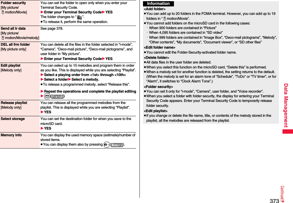 373Data ManagementFolder security[My picture/imotion/Movie]You can set the folder to open only when you enter your Terminal Security Code.Enter your Terminal Security CodeYESThe folder changes to “ ”.pTo release it, perform the same operation.Send all Ir data[My picture/imotion/Movie/melody]See page 378.DEL all frm folder[My picture only]You can delete all the files in the folder selected in “i-mode”, “Camera”, “Deco-mail picture”, “Deco-mail pictograms”, and user folder in “My picture”.Enter your Terminal Security CodeYESEdit playlist[Melody only]You can select up to 10 melodies and program them in order as you like. This is displayed while you are selecting “Playlist”.Select a playing order from &lt;1st&gt; through &lt;10th&gt;Select a folderSelect a melody.pTo release a programmed melody, select “Release this”.Repeat the operations and complete the playlist editingl()Release playlist[Melody only]You can release all the programmed melodies from the playlist. This is displayed while you are selecting “Playlist”.YESSelect storage You can set the destination folder for when you save to the microSD card.YESMemory info You can display the used memory space (estimate)/number of stored items.pYou can display them also by pressing c().Information&lt;Add folder&gt;pYou can add up to 20 folders in the FOMA terminal. However, you can add up to 19 folders in “imotion/Movie”.pYou cannot add folders on the microSD card in the following cases:・When 900 folders are contained in “Picture”・When 4,095 folders are contained in “SD video”・When 999 folders are contained in “Image Box”, “Deco-mail pictograms”, “Melody”, “Other contents”, “My documents”, “Document viewer”, or “SD other files”&lt;Edit folder name&gt;pYou cannot edit the Folder-Security-activated folder name.&lt;Delete folder&gt;pAll data files in the user folder are deleted.pWhen you select this function on the microSD card, “Delete this” is performed.pWhen a melody set for another function is deleted, the setting returns to the default. (When the melody is set for an alarm tone of “Schedule”, “ToDo” or “TV timer”, or for “Alarm”, it switches to “Clock Alarm Tone”.)&lt;Folder security&gt;pYou can set it only for “i-mode”, “Camera”, user folder, and “Voice recorder”.pWhen you select a folder with folder security, the display for entering your Terminal Security Code appears. Enter your Terminal Security Code to temporarily release folder security.&lt;Edit playlist&gt;pIf you change or delete the file name, title, or contents of the melody stored in the playlist, all the melodies are released from the playlist.