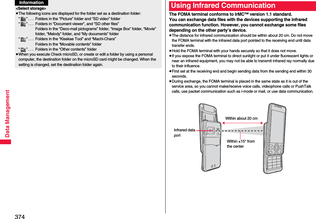 374Data Management&lt;Select storage&gt;pThe following icons are displayed for the folder set as a destination folder:“ ” . . .  Folders in the “Picture” folder and “SD video” folder“ ” . . .  Folders in “Document viewer”, and “SD other files”Folders in the “Deco-mail pictograms” folder, “Image Box” folder, “Movie” folder, “Melody” folder, and “My documents” folder“ ” . . .  Folders in the “Kisekae Tool” and “Machi-Chara”Folders in the “Movable contents” folder“ ” . . .  Folders in the “Other contents” folderpWhen you execute Check microSD, or create or edit a folder by using a personal computer, the destination folder on the microSD card might be changed. When the setting is changed, set the destination folder again.InformationThe FOMA terminal conforms to IrMC™ version 1.1 standard.You can exchange data files with the devices supporting the infrared communication function. However, you cannot exchange some files depending on the other party’s device.pThe distance for infrared communication should be within about 20 cm. Do not move the FOMA terminal with the infrared data port pointed to the receiving end until data transfer ends.pHold the FOMA terminal with your hands securely so that it does not move.pIf you expose the FOMA terminal to direct sunlight or put it under fluorescent lights or near an infrared equipment, you may not be able to transmit infrared ray normally due to their influence.pFirst set at the receiving end and begin sending data from the sending end within 30 seconds.pDuring exchange, the FOMA terminal is placed in the same state as it is out of the service area, so you cannot make/receive voice calls, videophone calls or PushTalk calls, use packet communication such as i-mode or mail, or use data communication.Using Infrared CommunicationInfrared data portWithin ±15° from the centerWithin about 20 cm