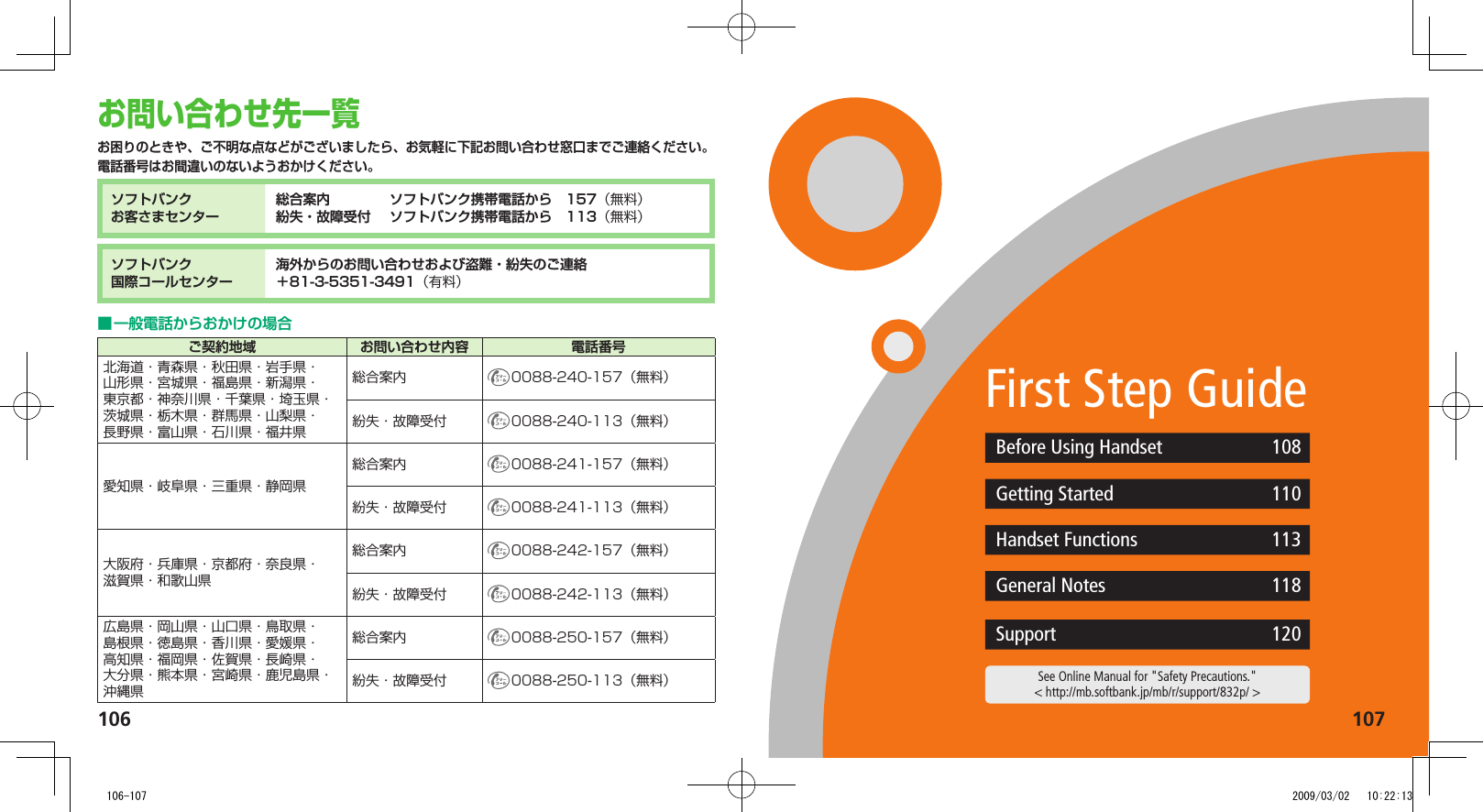 106107See Online Manual for &quot;Safety Precautions.&quot;&lt; http://mb.softbank.jp/mb/r/support/832p/ &gt;お問い合わせ先一覧お困りのときや、ご不明な点などがございましたら、お気軽に下記お問い合わせ窓口までご連絡ください。電話番号はお間違いのないようおかけください。ソフトバンクお客さまセンター総合案内. ソフトバンク携帯電話から. 157（無料）紛失・故障受付. ソフトバンク携帯電話から. 113（無料）ソフトバンク国際コールセンター海外からのお問い合わせおよび盗難・紛失のご連絡＋81-3-5351-3491（有料）一般電話からおかけの場合.■ご契約地域 お問い合わせ内容 電話番号北海道・青森県・秋田県・岩手県・山形県・宮城県・福島県・新潟県・東京都・神奈川県・千葉県・埼玉県・茨城県・栃木県・群馬県・山梨県・長野県・富山県・石川県・福井県総合案内 0088-240-157（無料）紛失・故障受付 0088-240-113（無料）愛知県・岐阜県・三重県・静岡県総合案内 0088-241-157（無料）紛失・故障受付 0088-241-113（無料）大阪府・兵庫県・京都府・奈良県・滋賀県・和歌山県総合案内 0088-242-157（無料）紛失・故障受付 0088-242-113（無料）広島県・岡山県・山口県・鳥取県・島根県・徳島県・香川県・愛媛県・高知県・福岡県・佐賀県・長崎県・大分県・熊本県・宮崎県・鹿児島県・沖縄県総合案内 0088-250-157（無料）紛失・故障受付 0088-250-113（無料）First Step GuideBefore Using Handset 108Getting Started 110Handset Functions 113General Notes 118Support 120   106-107 2009/03/02   10:22:13