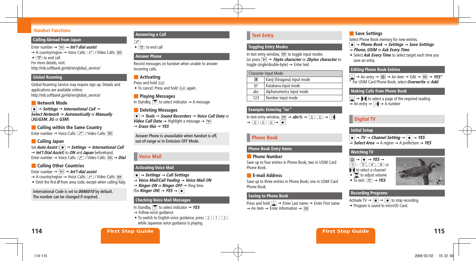 114First Step Guide115First Step GuideHandset FunctionsText EntryToggling Entry ModesIn text entry window,   to toggle input modes  (or press    1byte character or 2bytes character to toggle single/double-byte)  Enter textCharacter Input Mode漢Kanji (hiragana) input modeｶﾅ Katakana input modeabc Alphanumerics input mode123 Number input modeExample: Entering ”no”In text entry window,    abc½              Phone BookPhone Book Entry ItemsPhone Number ■Save up to four entries in Phone Book; two in USIM Card Phone Book.E-mail Address ■Save up to three entries in Phone Book; one in USIM Card Phone Book.Saving to Phone BookPress and hold    Enter Last name  Enter First name  An item  Enter information  Save Settings ■Select Phone Book memory for new entries.  Phone Book  Settings  Save Settings   Phone, USIM or Ask Every TimeSelect • Ask Every Time to select target each time you save an entry.Editing Phone Book Entries  An entry     An item  Edit     YES* * For USIM Card Phone Book, select Overwrite or Add.Making Calls from Phone Book    to select a page of the required reading   An entry    A numberDigital TVInitial Setup  TV  Channel Setting     YES   Select Area  A region  A prefecture  YESWatching TV     YES    -  ,  ,   or   to select a channel•   to adjust volumeTo exit: •   YESRecording ProgramsActivate TV     to stop recordingProgram is saved to microSD Card.• Calling Abroad from JapanEnter number    Int&apos;l dial assist   A country/region  Voice Calls:   / Video Calls:   •   to end callFor more details, visit:http://mb.softbank.jp/mb/en/global_service/Global RoamingGlobal Roaming Service may require sign up. Details and applications are available online:http://mb.softbank.jp/mb/en/global_service/Network Mode ■  Settings  International Call   Select Network  Automatically or Manually  (3G/GSM, 3G or GSM)Calling within the Same Country ■Enter number  Voice Calls:   / Video Calls: Calling Japan ■Set Auto Assist (   Settings  International Call  Int&apos;l Dial Assist) to ON and Japan beforehand.Enter number  Voice Calls:   / Video Calls:    DialCalling Other Countries ■Enter number     Int’l dial assist   A country/region  Voice Calls:   / Video Calls: Omit the first • 0 from area code, except when calling Italy.International Code is set to 0046010 by default.  The number can be changed if required.Answering a Call•   to end callAnswer PhoneRecord messages on handset when unable to answer incoming calls.Activating ■Press and hold To cancel: Press and hold •   again.Playing Messages ■In Standby,   to select indicator  A message Deleting Messages ■  Tools  Sound Recorders  Voice Call Data or Video Call Data  Highlight a message      Erase this  YESAnswer Phone is unavailable when handset is off, out-of-range or in Emission OFF Mode.Voice MailActivating Voice Mail  Settings  Call Settings   Voice Mail/Call Fwding  Voice Mail ON   Ringer ON or Ringer OFF  Ring time  (for Ringer ON)  YES  Checking Voice Mail MessagesIn Standby,   to select indicator  YES   Follow voice guidanceTo switch to English voice guidance, press •    while Japanese voice guidance is playing.   114-115 2009/03/02   10:22:50