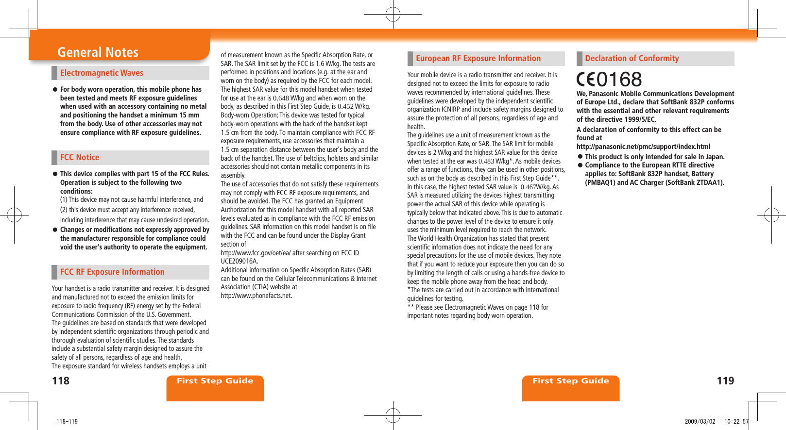118First Step Guide119First Step GuideGeneral NotesElectromagnetic WavesFor body worn operation, this mobile phone has  ⿟been tested and meets RF exposure guidelines when used with an accessory containing no metal and positioning the handset a minimum 15 mm from the body. Use of other accessories may not ensure compliance with RF exposure guidelines. FCC NoticeThis device complies with part 15 of the FCC Rules.  ⿟Operation is subject to the following two conditions:(1) This device may not cause harmful interference, and(2) this device must accept any interference received, including interference that may cause undesired operation.Changes or modifications not expressly approved by  ⿟the manufacturer responsible for compliance could void the user&apos;s authority to operate the equipment.FCC RF Exposure InformationYour handset is a radio transmitter and receiver. It is designed and manufactured not to exceed the emission limits for exposure to radio frequency (RF) energy set by the Federal Communications Commission of the U.S. Government.The guidelines are based on standards that were developed by independent scientific organizations through periodic and thorough evaluation of scientific studies. The standards include a substantial safety margin designed to assure the safety of all persons, regardless of age and health.The exposure standard for wireless handsets employs a unit of measurement known as the Specific Absorption Rate, or SAR. The SAR limit set by the FCC is 1.6 W/kg. The tests are performed in positions and locations (e.g. at the ear and worn on the body) as required by the FCC for each model.The highest SAR value for this model handset when tested for use at the ear is 0.648 W/kg and when worn on the body, as described in this First Step Guide, is 0.452 W/kg.Body-worn Operation; This device was tested for typical body-worn operations with the back of the handset kept  1.5 cm from the body. To maintain compliance with FCC RF exposure requirements, use accessories that maintain a  1.5 cm separation distance between the user&apos;s body and the back of the handset. The use of beltclips, holsters and similaraccessories should not contain metallic components in its assembly.The use of accessories that do not satisfy these requirements may not comply with FCC RF exposure requirements, and should be avoided. The FCC has granted an Equipment Authorization for this model handset with all reported SAR levels evaluated as in compliance with the FCC RF emission guidelines. SAR information on this model handset is on file with the FCC and can be found under the Display Grant section ofhttp://www.fcc.gov/oet/ea/ after searching on FCC ID UCE209016A.Additional information on Specific Absorption Rates (SAR) can be found on the Cellular Telecommunications &amp; Internet Association (CTIA) website athttp://www.phonefacts.net.European RF Exposure InformationYour mobile device is a radio transmitter and receiver. It is designed not to exceed the limits for exposure to radio waves recommended by international guidelines. These guidelines were developed by the independent scientific organization ICNIRP and include safety margins designed to assure the protection of all persons, regardless of age and health.The guidelines use a unit of measurement known as the Specific Absorption Rate, or SAR. The SAR limit for mobile devices is 2 W/kg and the highest SAR value for this device when tested at the ear was 0.483 W/kg*. As mobile devices offer a range of functions, they can be used in other positions, such as on the body as described in this First Step Guide**. In this case, the highest tested SAR value is  0.467W/kg. As SAR is measured utilizing the devices highest transmitting power the actual SAR of this device while operating is typically below that indicated above. This is due to automatic changes to the power level of the device to ensure it only uses the minimum level required to reach the network.The World Health Organization has stated that present scientific information does not indicate the need for any special precautions for the use of mobile devices. They note that if you want to reduce your exposure then you can do so by limiting the length of calls or using a hands-free device to keep the mobile phone away from the head and body.*The tests are carried out in accordance with international guidelines for testing.** Please see Electromagnetic Waves on page 118 for important notes regarding body worn operation.Declaration of ConformityWe, Panasonic Mobile Communications Development of Europe Ltd., declare that SoftBank 832P conforms with the essential and other relevant requirements of the directive 1999/5/EC.A declaration of conformity to this effect can be found at  http://panasonic.net/pmc/support/index.htmlThis product is only intended for sale in Japan. ⿟Compliance to the European RTTE directive  ⿟applies to: SoftBank 832P handset, Battery (PMBAQ1) and AC Charger (SoftBank ZTDAA1).   118-119 2009/03/02   10:22:57
