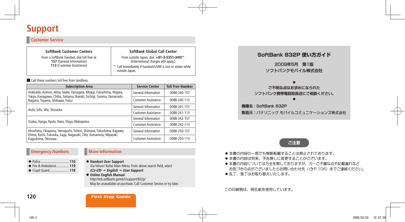 120First Step GuideSupportCustomer ServiceSoftBank Customer CentersFrom a SoftBank handset, dial toll free at 157 (General Information) 113 (Customer Assistance)SoftBank Global Call CenterFrom outside Japan, dial  +81-3-5351-3491*  (International charges will apply.)*  Call immediately if handset/USIM is lost or stolen while outside Japan.Call these numbers toll free from landlines. ■Subscription Area Service Center Toll Free NumberHokkaido, Aomori, Akita, Iwate, Yamagata, Miyagi, Fukushima, Niigata, Tokyo, Kanagawa, Chiba, Saitama, Ibaraki, Tochigi, Gunma, Yamanashi, Nagano, Toyama, Ishikawa, FukuiGeneral Information 0088-240-157Customer Assistance 0088-240-113Aichi, Gifu, Mie, Shizuoka General Information 0088-241-157Customer Assistance 0088-241-113Osaka, Hyogo, Kyoto, Nara, Shiga, Wakayama General Information 0088-242-157Customer Assistance 0088-242-113Hiroshima, Okayama, Yamaguchi, Tottori, Shimane, Tokushima, Kagawa, Ehime, Kochi, Fukuoka, Saga, Nagasaki, Oita, Kumamoto, Miyazaki, Kagoshima, OkinawaGeneral Information 0088-250-157Customer Assistance 0088-250-113Emergency Numbers Police ⿟ ................................ 110 Fire &amp; Ambulance ⿟ .............. 119 Coast Guard ⿟ ...................... 118More Information Handset User Support ⿟Via Yahoo! Keitai Main Menu: From above search field, select  ﾒﾆｭｰﾘｽﾄ  English  User Support. Online English Manual ⿟http://mb.softbank.jp/mb/r/support/832p/ May be unavailable at purchase. Call Customer Service or try later.SoftBank 832P 使い方ガイド2009年5月　第1版ソフトバンクモバイル株式会社◦ご不明な点はお求めになられた.ソフトバンク携帯電話取扱店にご相談ください。◦機種名：SoftBank.832P製造元：.パナソニック モバイルコミュニケーションズ株式会社ご注意本書の内容の一部でも無断転載することは禁止されております。⿟本書の内容は将来、予告無しに変更することがございます。⿟本書の内容については万全を期しておりますが、万一ご不審な点や記載漏れなど⿟お気づきの点がございましたらお問い合わせ先（ P.106）までご連絡ください。乱丁、落丁はお取り替えいたします。⿟この印刷物は、再生紙を使用しています。   120-3 2009/03/02   10:22:58