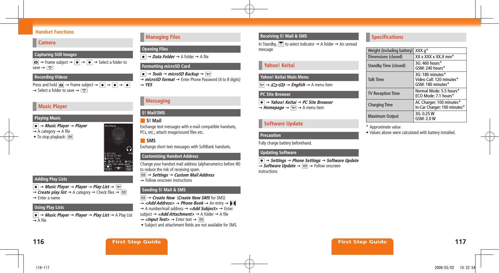 116First Step Guide117First Step GuideHandset Functions Receiving S! Mail &amp; SMSIn Standby,   to select indicator  A folder  An unread messageYahoo! KeitaiYahoo! Keitai Main Menu  ﾒﾆｭｰﾘｽﾄ  English  A menu itemPC Site Browser  Yahoo! Keitai  PC Site Browser   Homepage     A menu itemSoftware UpdatePrecautionFully charge battery beforehand.Updating Software  Settings  Phone Settings  Software Update   Software Update     Follow onscreen instructionsSpecificationsWeight (including battery) XXX g*Dimensions (closed) XX x XXX x XX.X mm*Standby Time (closed) 3G: 460 hours*GSM: 240 hours*Talk Time3G: 180 minutes*Video Call: 120 minutes*GSM: 180 minutes*TV Reception Time Normal Mode: 5.5 hours*ECO Mode: 7.1 hours*Charging Time AC Charger: 100 minutes*In-Car Charger: 100 minutes*Maximum Output 3G: 0.25 WGSM: 2.0 W* Approximate valueValues above•  were calculated with battery installed.CameraCapturing Still Images  Frame subject        Select a folder to save  Recording VideosPress and hold    Frame subject           Select a folder to save  Music PlayerPlaying Music  Music Player  Player   A category  A fileTo stop playback: • Adding Play Lists  Music Player  Player  Play List      Create play list  A category  Check files      Enter a nameUsing Play Lists  Music Player  Player  Play List  A Play List  A fileManaging FilesOpening Files  Data Folder  A folder  A fileFormatting microSD Card  Tools  microSD Backup      microSD format  Enter Phone Password (4 to 8 digits)  YESMessagingS! Mail/SMSS! Mail ■Exchange text messages with e-mail compatible handsets, PCs, etc.; attach image/sound files etc.SMS ■Exchange short text messages with SoftBank handsets.Customizing Handset AddressChange your handset mail address (alphanumerics before @) to reduce the risk of receiving spam.  Settings  Custom Mail Address   Follow onscreen instructionsSending S! Mail &amp; SMS  Create New  (Create New SMS for SMS)   &lt;Add Address&gt;  Phone Book  An entry      A number/mail address  &lt;Add Subject&gt;  Enter subject  &lt;Add Attachment&gt;  A folder  A file   &lt;Input Text&gt;  Enter text  Subject and attachment fields are not available for SMS.•    116-117 2009/03/02   10:22:54