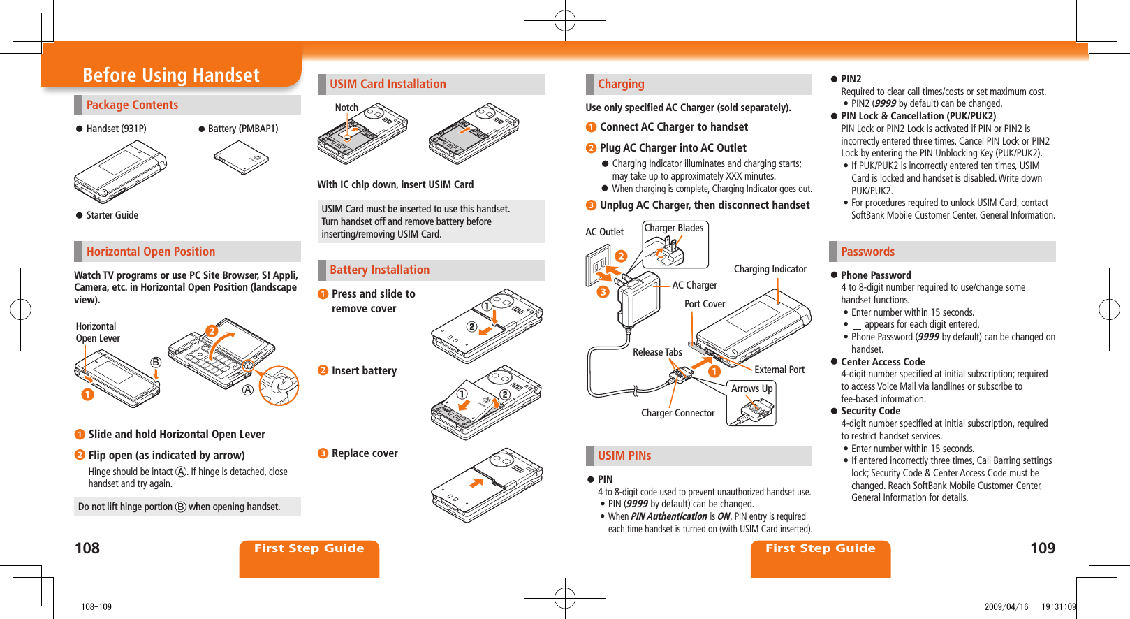 First Step GuideFirst Step GuidePackage ContentsHandset (931P) ⿟ Battery (PMBAP1)Starter Guide ⿟Horizontal Open PositionWatch TV programs or use PC Site Browser, S! Appli, Camera, etc. in Horizontal Open Position (landscape view). ❶ Slide and hold Horizontal Open Lever❷ Flip open (as indicated by arrow)Hinge should be intact  A. If hinge is detached, close handset and try again.Do not lift hinge portion  B when opening handset.Horizontal Open LeverAB◦❷◦❶Before Using Handset ChargingUse only specified AC Charger (sold separately).❶ Connect AC Charger to handset❷ Plug AC Charger into AC OutletCharging Indicator illuminates and charging starts;  ⿟may take up to approximately XXX minutes.When charging is complete, Charging Indicator goes out. ⿟❸ Unplug AC Charger, then disconnect handsetUSIM PINsPIN ⿟4 to 8-digit code used to prevent unauthorized handset use.PIN (• 9999 by default) can be changed.When • PIN Authentication is ON, PIN entry is required each time handset is turned on (with USIM Card inserted). AC Outlet Charger BladesAC ChargerArrows UpRelease TabsCharger ConnectorExternal PortCharging IndicatorPort Cover◦❷◦❸◦❶USIM Card InstallationWith IC chip down, insert USIM CardUSIM Card must be inserted to use this handset.  Turn handset off and remove battery before  inserting/removing USIM Card.Battery Installation❶ Press and slide to  remove cover❷ Insert battery❸ Replace coverNotch󱄌①󱄌②󱄌❶󱄌❷󱄌①󱄌②PIN2 ⿟Required to clear call times/costs or set maximum cost.PIN2 (• 9999 by default) can be changed.PIN Lock &amp; Cancellation (PUK/PUK2) ⿟PIN Lock or PIN2 Lock is activated if PIN or PIN2 is incorrectly entered three times. Cancel PIN Lock or PIN2 Lock by entering the PIN Unblocking Key (PUK/PUK2).If PUK/PUK2 is incorrectly entered ten times, USIM • Card is locked and handset is disabled. Write down PUK/PUK2. • For procedures required to unlock USIM Card, contact SoftBank Mobile Customer Center, General Information.PasswordsPhone Password ⿟4 to 8-digit number required to use/change some handset functions.Enter number within 15 seconds.• •   appears for each digit entered.Phone Password (• 9999 by default) can be changed on handset.Center Access Code ⿟4-digit number specified at initial subscription; required to access Voice Mail via landlines or subscribe to fee-based information.Security Code ⿟4-digit number specified at initial subscription, required to restrict handset services.Enter number within 15 seconds.• If entered incorrectly three times, Call Barring settings • lock; Security Code &amp; Center Access Code must be changed. Reach SoftBank Mobile Customer Center, General Information for details.108109   108-109 2009/04/16   19:31:09