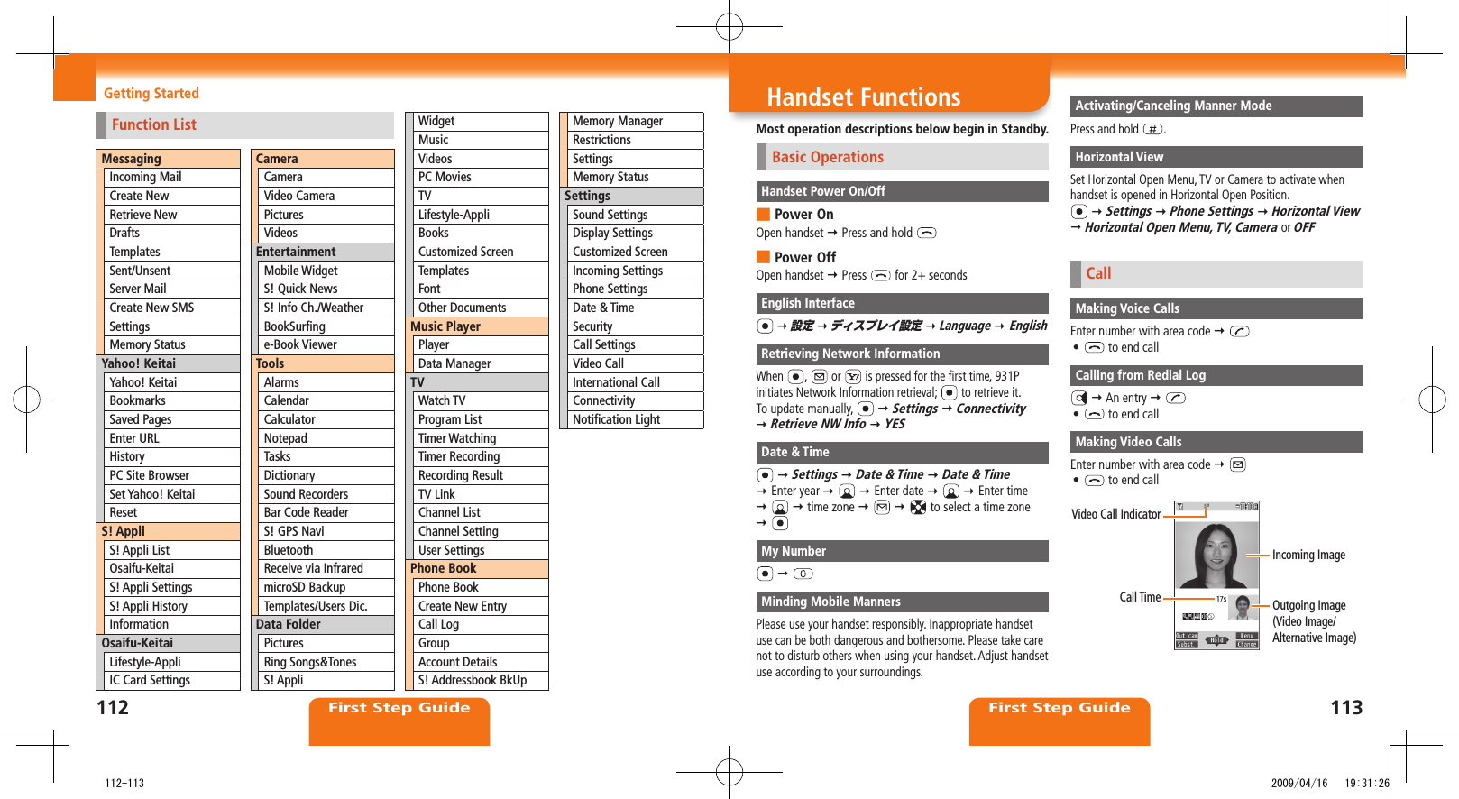 First Step Guide First Step GuideGetting Started Handset FunctionsMost operation descriptions below begin in Standby.Basic OperationsHandset Power On/OffPower On ■Open handset  Press and hold Power Off ■Open handset  Press   for 2+ secondsEnglish Interface  設定  ディスプレイ設定  Language  EnglishRetrieving Network InformationWhen  ,   or   is pressed for the first time, 931P initiates Network Information retrieval;   to retrieve it.To update manually,    Settings  Connectivity   Retrieve NW Info  YESDate &amp; Time  Settings  Date &amp; Time  Date &amp; Time   Enter year    Enter date     Enter time     time zone       to select a time zone   My Number  Minding Mobile MannersPlease use your handset responsibly. Inappropriate handset use can be both dangerous and bothersome. Please take care not to disturb others when using your handset. Adjust handset use according to your surroundings.Activating/Canceling Manner ModePress and hold  .Horizontal ViewSet Horizontal Open Menu, TV or Camera to activate when handset is opened in Horizontal Open Position.  Settings  Phone Settings  Horizontal View  Horizontal Open Menu, TV, Camera or OFFCallMaking Voice CallsEnter number with area code  •   to end callCalling from Redial Log  An entry  •   to end callMaking Video CallsEnter number with area code  •   to end callVideo Call IndicatorCall Time Outgoing Image  (Video Image/Alternative Image)Incoming ImageFunction ListMessagingIncoming MailCreate NewRetrieve NewDraftsTemplatesSent/UnsentServer MailCreate New SMSSettingsMemory StatusYahoo! KeitaiYahoo! KeitaiBookmarksSaved PagesEnter URLHistoryPC Site BrowserSet Yahoo! KeitaiResetS! AppliS! Appli ListOsaifu-KeitaiS! Appli SettingsS! Appli HistoryInformationOsaifu-KeitaiLifestyle-AppliIC Card SettingsCameraCameraVideo CameraPicturesVideosEntertainmentMobile WidgetS! Quick NewsS! Info Ch./WeatherBookSurﬁnge-Book ViewerToolsAlarmsCalendarCalculatorNotepadTasksDictionarySound RecordersBar Code ReaderS! GPS NaviBluetoothReceive via InfraredmicroSD BackupTemplates/Users Dic.Data FolderPicturesRing Songs&amp;TonesS! AppliWidgetMusicVideosPC MoviesTVLifestyle-AppliBooksCustomized ScreenTemplatesFontOther DocumentsMusic PlayerPlayerData ManagerTVWatch TVProgram ListTimer WatchingTimer RecordingRecording ResultTV LinkChannel ListChannel SettingUser SettingsPhone BookPhone BookCreate New EntryCall LogGroupAccount DetailsS! Addressbook BkUpMemory ManagerRestrictionsSettingsMemory StatusSettingsSound SettingsDisplay SettingsCustomized ScreenIncoming SettingsPhone SettingsDate &amp; TimeSecurityCall SettingsVideo CallInternational CallConnectivityNotiﬁcation Light112 113   112-113 2009/04/16   19:31:26