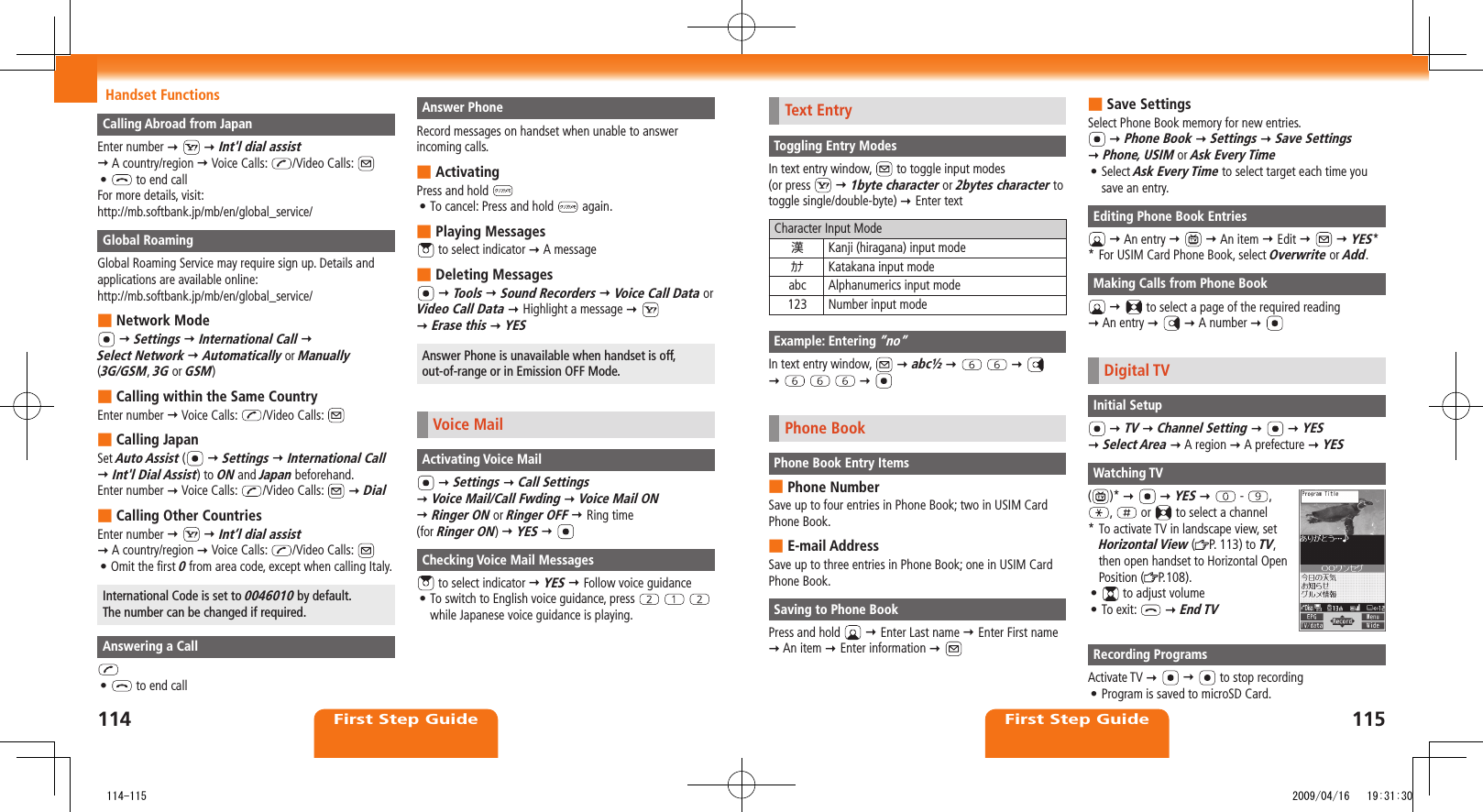 First Step GuideFirst Step GuideHandset FunctionsText EntryToggling Entry ModesIn text entry window,   to toggle input modes  (or press    1byte character or 2bytes character to toggle single/double-byte)  Enter textCharacter Input Mode漢Kanji (hiragana) input modeｶﾅ Katakana input modeabc Alphanumerics input mode123 Number input modeExample: Entering ”no”In text entry window,    abc½               Phone BookPhone Book Entry ItemsPhone Number ■Save up to four entries in Phone Book; two in USIM Card Phone Book.E-mail Address ■Save up to three entries in Phone Book; one in USIM Card Phone Book.Saving to Phone BookPress and hold    Enter Last name  Enter First name  An item  Enter information  Save Settings ■Select Phone Book memory for new entries.  Phone Book  Settings  Save Settings   Phone, USIM or Ask Every TimeSelect • Ask Every Time to select target each time you save an entry.Editing Phone Book Entries  An entry     An item  Edit     YES* * For USIM Card Phone Book, select Overwrite or Add.Making Calls from Phone Book    to select a page of the required reading   An entry    A number  Digital TVInitial Setup  TV  Channel Setting     YES   Select Area  A region  A prefecture  YESWatching TV()*     YES    -  ,  ,   or   to select a channel*  To activate TV in landscape view, set Horizontal View ( P. 113) to TV, then open handset to Horizontal Open Position ( P.108).•   to adjust volumeTo exit: •   End TVRecording ProgramsActivate TV     to stop recordingProgram is saved to microSD Card.• Calling Abroad from JapanEnter number    Int&apos;l dial assist   A country/region  Voice Calls:  /Video Calls: •   to end callFor more details, visit:http://mb.softbank.jp/mb/en/global_service/Global RoamingGlobal Roaming Service may require sign up. Details and applications are available online:http://mb.softbank.jp/mb/en/global_service/Network Mode ■  Settings  International Call   Select Network  Automatically or Manually  (3G/GSM, 3G or GSM)Calling within the Same Country ■Enter number  Voice Calls:  /Video Calls: Calling Japan ■Set Auto Assist (   Settings  International Call  Int&apos;l Dial Assist) to ON and Japan beforehand.Enter number  Voice Calls:  /Video Calls:    DialCalling Other Countries ■Enter number     Int’l dial assist   A country/region  Voice Calls:  /Video Calls: Omit the first • 0 from area code, except when calling Italy.International Code is set to 0046010 by default.  The number can be changed if required.Answering a Call•   to end callAnswer PhoneRecord messages on handset when unable to answer incoming calls.Activating ■Press and hold To cancel: Press and hold •   again.Playing Messages ■ to select indicator  A message Deleting Messages ■  Tools  Sound Recorders  Voice Call Data or Video Call Data  Highlight a message      Erase this  YESAnswer Phone is unavailable when handset is off, out-of-range or in Emission OFF Mode.Voice MailActivating Voice Mail  Settings  Call Settings   Voice Mail/Call Fwding  Voice Mail ON   Ringer ON or Ringer OFF  Ring time  (for Ringer ON)  YES  Checking Voice Mail Messages to select indicator  YES  Follow voice guidanceTo switch to English voice guidance, press •      while Japanese voice guidance is playing.114115   114-115 2009/04/16   19:31:30