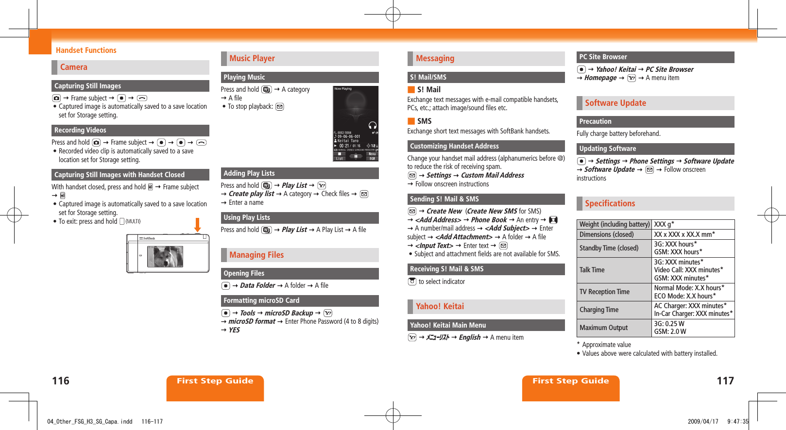 First Step GuideFirst Step GuideHandset FunctionsMessagingS! Mail/SMSS! Mail ■Exchange text messages with e-mail compatible handsets, PCs, etc.; attach image/sound files etc.SMS ■Exchange short text messages with SoftBank handsets.Customizing Handset AddressChange your handset mail address (alphanumerics before @) to reduce the risk of receiving spam.  Settings  Custom Mail Address   Follow onscreen instructionsSending S! Mail &amp; SMS  Create New  (Create New SMS for SMS)   &lt;Add Address&gt;  Phone Book  An entry      A number/mail address  &lt;Add Subject&gt;  Enter subject  &lt;Add Attachment&gt;  A folder  A file   &lt;Input Text&gt;  Enter text  Subject and attachment fields are not available for SMS.• Receiving S! Mail &amp; SMS to select indicatorYahoo! KeitaiYahoo! Keitai Main Menu  ﾒﾆｭｰﾘｽﾄ  English  A menu itemPC Site Browser  Yahoo! Keitai  PC Site Browser   Homepage     A menu itemSoftware UpdatePrecautionFully charge battery beforehand.Updating Software  Settings  Phone Settings  Software Update   Software Update     Follow onscreen instructionsSpecificationsWeight (including battery) XXX g*Dimensions (closed) XX x XXX x XX.X mm*Standby Time (closed) 3G: XXX hours*GSM: XXX hours*Talk Time3G: XXX minutes*Video Call: XXX minutes*GSM: XXX minutes*TV Reception Time Normal Mode: X.X hours*ECO Mode: X.X hours*Charging Time AC Charger: XXX minutes*In-Car Charger: XXX minutes*Maximum Output 3G: 0.25 WGSM: 2.0 W* Approximate valueValues above•  were calculated with battery installed.CameraCapturing Still Images  Frame subject     Captured image is automatically saved to a save location • set for Storage setting.Recording VideosPress and hold    Frame subject        Recorded video clip is automatically saved to a save • location set for Storage setting.Capturing Still Images with Handset ClosedWith handset closed, press and hold    Frame subject   Captured image is automatically saved to a save location • set for Storage setting.To exit: press and hold • Music PlayerPlaying MusicPress and hold    A category   A fileTo stop playback: • Adding Play ListsPress and hold    Play List      Create play list  A category  Check files      Enter a nameUsing Play ListsPress and hold    Play List  A Play List  A fileManaging FilesOpening Files  Data Folder  A folder  A fileFormatting microSD Card  Tools  microSD Backup      microSD format  Enter Phone Password (4 to 8 digits)  YES11611704_Other_FSG_H3_SG_Capa.indd   116-117 2009/04/17   9:47:35