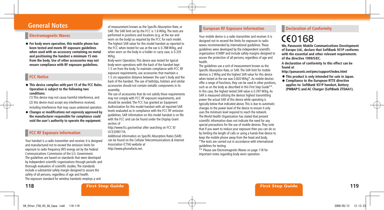 First Step GuideFirst Step GuideElectromagnetic WavesFor body worn operation, this mobile phone has  󱛠been tested and meets RF exposure guidelines when used with an accessory containing no metal and positioning the handset a minimum 15 mm from the body. Use of other accessories may not ensure compliance with RF exposure guidelines. FCC NoticeThis device complies with part 15 of the FCC Rules.  󱛠Operation is subject to the following two conditions:(1) This device may not cause harmful interference, and(2) this device must accept any interference received, including interference that may cause undesired operation.Changes or modifications not expressly approved by  󱛠the manufacturer responsible for compliance could void the user&apos;s authority to operate the equipment.FCC RF Exposure InformationYour handset is a radio transmitter and receiver. It is designed and manufactured not to exceed the emission limits for exposure to radio frequency (RF) energy set by the Federal Communications Commission of the U.S. Government.The guidelines are based on standards that were developed by independent scientific organizations through periodic and thorough evaluation of scientific studies. The standards include a substantial safety margin designed to assure the safety of all persons, regardless of age and health.The exposure standard for wireless handsets employs a unit of measurement known as the Specific Absorption Rate, or SAR. The SAR limit set by the FCC is 1.6 W/kg. The tests are performed in positions and locations (e.g. at the ear and worn on the body) as required by the FCC for each model.The highest SAR value for this model handset as reported to the FCC when tested for use at the ear is 0.788 W/kg, and when worn on the body in a holder or carry case, is 0.335 W/kg.Body-worn Operation; This device was tested for typical body-worn operations with the back of the handset kept 1.5 cm from the body. To maintain compliance with FCC RF exposure requirements, use accessories that maintain a 1.5 cm separation distance between the user&apos;s body and the back of the handset. The use of beltclips, holsters and similaraccessories should not contain metallic components in its assembly.The use of accessories that do not satisfy these requirements may not comply with FCC RF exposure requirements, and should be avoided. The FCC has granted an Equipment Authorization for this model handset with all reported SAR levels evaluated as in compliance with the FCC RF emission guidelines. SAR information on this model handset is on file with the FCC and can be found under the Display Grant section ofhttp://www.fcc.gov/oet/ea/ after searching on FCC ID UCE209017A.Additional information on Specific Absorption Rates (SAR) can be found on the Cellular Telecommunications &amp; Internet Association (CTIA) website athttp://www.phonefacts.net.European RF Exposure InformationYour mobile device is a radio transmitter and receiver. It is designed not to exceed the limits for exposure to radio waves recommended by international guidelines. These guidelines were developed by the independent scientific organization ICNIRP and include safety margins designed to assure the protection of all persons, regardless of age and health.The guidelines use a unit of measurement known as the Specific Absorption Rate, or SAR. The SAR limit for mobile devices is 2 W/kg and the highest SAR value for this device when tested at the ear was 0.820 W/kg*. As mobile devices offer a range of functions, they can be used in other positions, such as on the body as described in this First Step Guide**. In this case, the highest tested SAR value is 0.397 W/kg. As SAR is measured utilizing the devices highest transmitting power the actual SAR of this device while operating is typically below that indicated above. This is due to automatic changes to the power level of the device to ensure it only uses the minimum level required to reach the network.The World Health Organization has stated that present scientific information does not indicate the need for any special precautions for the use of mobile devices. They note that if you want to reduce your exposure then you can do so by limiting the length of calls or using a hands-free device to keep the mobile phone away from the head and body.*The tests are carried out in accordance with international guidelines for testing.** Please see Electromagnetic Waves on page 118 for important notes regarding body worn operation.General Notes Declaration of ConformityWe, Panasonic Mobile Communications Development of Europe Ltd., declare that SoftBank 931P conforms with the essential and other relevant requirements of the directive 1999/5/EC.A declaration of conformity to this effect can be found at http://panasonic.net/pmc/support/index.htmlThis product is only intended for sale in Japan. 󱛠Compliance to the European RTTE directive  󱛠applies to: SoftBank 931P handset, Battery (PMBAP1) and AC Charger (SoftBank ZTDAA1).11811904_Other_FSG_H3_SG_Capa.indd   118-119 2009/05/12   13:13:23