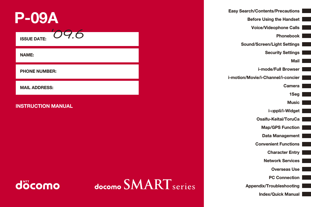 P-09AINSTRUCTION MANUALISSUE DATE: ‘09.6NAME:PHONE NUMBER:MAIL ADDRESS:Easy Search/Contents/PrecautionsBefore Using the HandsetVoice/Videophone CallsPhonebookSound/Screen/Light SettingsSecurity SettingsCamerai-mode/Full Browseri-αppli/i-WidgetMap/GPS Functioni-motion/Movie/i-Channel/i-concierMailOsaifu-Keitai/ToruCa1SegData ManagementMusicConvenient FunctionsCharacter EntryNetwork ServicesPC ConnectionOverseas UseAppendix/TroubleshootingIndex/Quick Manual