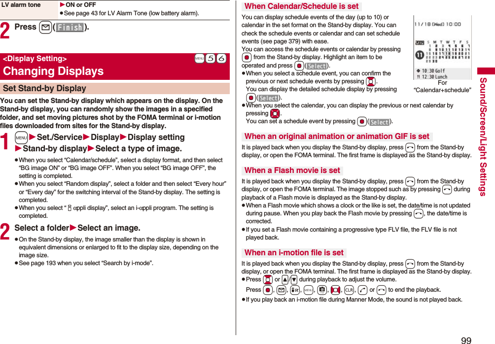 99Sound/Screen/Light Settings2Press l().You can set the Stand-by display which appears on the display. On the Stand-by display, you can randomly show the images in a specified folder, and set moving pictures shot by the FOMA terminal or i-motion files downloaded from sites for the Stand-by display.1mSet./ServiceDisplayDisplay settingStand-by displaySelect a type of image.pWhen you select “Calendar/schedule”, select a display format, and then select “BG image ON” or “BG image OFF”. When you select “BG image OFF”, the setting is completed.pWhen you select “Random display”, select a folder and then select “Every hour” or “Every day” for the switching interval of the Stand-by display. The setting is completed.pWhen you select “iαppli display”, select an i-αppli program. The setting is completed.2Select a folderSelect an image.pOn the Stand-by display, the image smaller than the display is shown in equivalent dimensions or enlarged to fit to the display size, depending on the image size.pSee page 193 when you select “Search by i-mode”.LV alarm tone ON or OFFpSee page 43 for LV Alarm Tone (low battery alarm).+m-5-6&lt;Display Setting&gt;Changing DisplaysSet Stand-by DisplayYou can display schedule events of the day (up to 10) or calendar in the set format on the Stand-by display. You can check the schedule events or calendar and can set schedule events (see page 379) with ease. You can access the schedule events or calendar by pressing Oo from the Stand-by display. Highlight an item to be operated and press Oo().pWhen you select a schedule event, you can confirm the previous or next schedule events by pressing Bo. You can display the detailed schedule display by pressing Oo().pWhen you select the calendar, you can display the previous or next calendar by pressing Mo. You can set a schedule event by pressing Oo().It is played back when you display the Stand-by display, press h from the Stand-by display, or open the FOMA terminal. The first frame is displayed as the Stand-by display.It is played back when you display the Stand-by display, press h from the Stand-by display, or open the FOMA terminal. The image stopped such as by pressing h during playback of a Flash movie is displayed as the Stand-by display.pWhen a Flash movie which shows a clock or the like is set, the date/time is not updated during pause. When you play back the Flash movie by pressing h, the date/time is corrected.pIf you set a Flash movie containing a progressive type FLV file, the FLV file is not played back.It is played back when you display the Stand-by display, press h from the Stand-by display, or open the FOMA terminal. The first frame is displayed as the Stand-by display.pPress Bo or &lt;/&gt; during playback to adjust the volume. Press Oo, l, i, m, c, No, r, d or h to end the playback. pIf you play back an i-motion file during Manner Mode, the sound is not played back.When Calendar/Schedule is setWhen an original animation or animation GIF is setWhen a Flash movie is setWhen an i-motion file is setFor “Calendar+schedule”