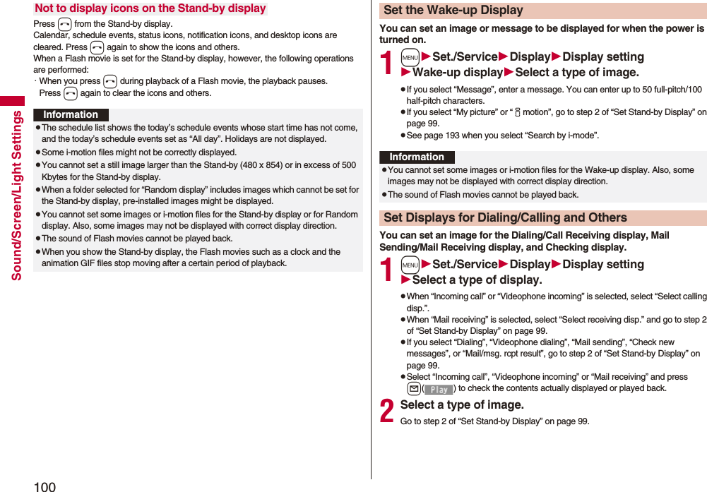 100Sound/Screen/Light SettingsPress h from the Stand-by display.Calendar, schedule events, status icons, notification icons, and desktop icons are cleared. Press h again to show the icons and others. When a Flash movie is set for the Stand-by display, however, the following operations are performed:・When you press h during playback of a Flash movie, the playback pauses. Press h again to clear the icons and others.Not to display icons on the Stand-by displayInformationpThe schedule list shows the today’s schedule events whose start time has not come, and the today’s schedule events set as “All day”. Holidays are not displayed.pSome i-motion files might not be correctly displayed.pYou cannot set a still image larger than the Stand-by (480 x 854) or in excess of 500 Kbytes for the Stand-by display. pWhen a folder selected for “Random display” includes images which cannot be set for the Stand-by display, pre-installed images might be displayed.pYou cannot set some images or i-motion files for the Stand-by display or for Random display. Also, some images may not be displayed with correct display direction.pThe sound of Flash movies cannot be played back.pWhen you show the Stand-by display, the Flash movies such as a clock and the animation GIF files stop moving after a certain period of playback.You can set an image or message to be displayed for when the power is turned on.1mSet./ServiceDisplayDisplay settingWake-up displaySelect a type of image.pIf you select “Message”, enter a message. You can enter up to 50 full-pitch/100 half-pitch characters.pIf you select “My picture” or “imotion”, go to step 2 of “Set Stand-by Display” on page 99.pSee page 193 when you select “Search by i-mode”.You can set an image for the Dialing/Call Receiving display, Mail Sending/Mail Receiving display, and Checking display.1mSet./ServiceDisplayDisplay settingSelect a type of display.pWhen “Incoming call” or “Videophone incoming” is selected, select “Select calling disp.”.pWhen “Mail receiving” is selected, select “Select receiving disp.” and go to step 2 of “Set Stand-by Display” on page 99.pIf you select “Dialing”, “Videophone dialing”, “Mail sending”, “Check new messages”, or “Mail/msg. rcpt result”, go to step 2 of “Set Stand-by Display” on page 99.pSelect “Incoming call”, “Videophone incoming” or “Mail receiving” and press l( ) to check the contents actually displayed or played back.2Select a type of image.Go to step 2 of “Set Stand-by Display” on page 99.Set the Wake-up DisplayInformationpYou cannot set some images or i-motion files for the Wake-up display. Also, some images may not be displayed with correct display direction.pThe sound of Flash movies cannot be played back. Set Displays for Dialing/Calling and Others