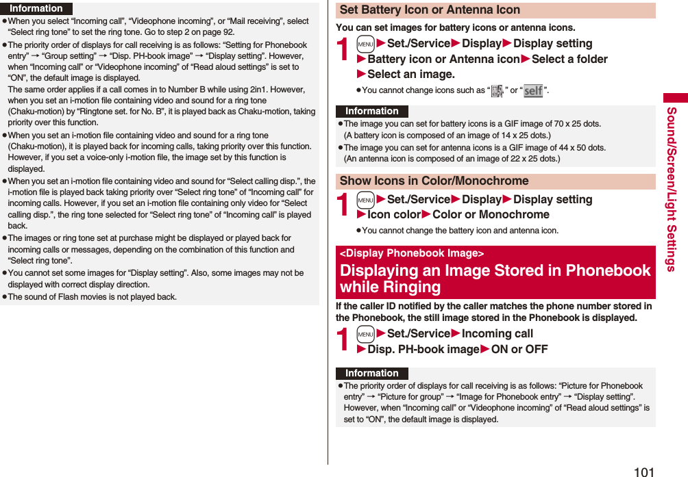 101Sound/Screen/Light SettingsInformationpWhen you select “Incoming call”, “Videophone incoming”, or “Mail receiving”, select “Select ring tone” to set the ring tone. Go to step 2 on page 92.pThe priority order of displays for call receiving is as follows: “Setting for Phonebook entry” → “Group setting” → “Disp. PH-book image” → “Display setting”. However, when “Incoming call” or “Videophone incoming” of “Read aloud settings” is set to “ON”, the default image is displayed.The same order applies if a call comes in to Number B while using 2in1. However, when you set an i-motion file containing video and sound for a ring tone (Chaku-motion) by “Ringtone set. for No. B”, it is played back as Chaku-motion, taking priority over this function.pWhen you set an i-motion file containing video and sound for a ring tone (Chaku-motion), it is played back for incoming calls, taking priority over this function. However, if you set a voice-only i-motion file, the image set by this function is displayed.pWhen you set an i-motion file containing video and sound for “Select calling disp.”, the i-motion file is played back taking priority over “Select ring tone” of “Incoming call” for incoming calls. However, if you set an i-motion file containing only video for “Select calling disp.”, the ring tone selected for “Select ring tone” of “Incoming call” is played back.pThe images or ring tone set at purchase might be displayed or played back for incoming calls or messages, depending on the combination of this function and “Select ring tone”.pYou cannot set some images for “Display setting”. Also, some images may not be displayed with correct display direction.pThe sound of Flash movies is not played back.You can set images for battery icons or antenna icons.1mSet./ServiceDisplayDisplay settingBattery icon or Antenna iconSelect a folderSelect an image.pYou cannot change icons such as “ ” or “ ”.1mSet./ServiceDisplayDisplay settingIcon colorColor or MonochromepYou cannot change the battery icon and antenna icon.If the caller ID notified by the caller matches the phone number stored in the Phonebook, the still image stored in the Phonebook is displayed.1mSet./ServiceIncoming callDisp. PH-book imageON or OFFSet Battery Icon or Antenna IconInformationpThe image you can set for battery icons is a GIF image of 70 x 25 dots. (A battery icon is composed of an image of 14 x 25 dots.)pThe image you can set for antenna icons is a GIF image of 44 x 50 dots. (An antenna icon is composed of an image of 22 x 25 dots.)Show Icons in Color/Monochrome&lt;Display Phonebook Image&gt;Displaying an Image Stored in Phonebook while RingingInformationpThe priority order of displays for call receiving is as follows: “Picture for Phonebook entry” → “Picture for group” → “Image for Phonebook entry” → “Display setting”. However, when “Incoming call” or “Videophone incoming” of “Read aloud settings” is set to “ON”, the default image is displayed.