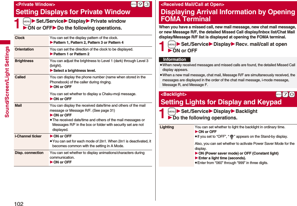 102Sound/Screen/Light Settings1mSet./ServiceDisplayPrivate windowON or OFFDo the following operations.+m-9-3&lt;Private Window&gt;Setting Displays for Private WindowClock You can set the display pattern of the clock.Pattern 1, Pattern 2, Pattern 3 or Pattern 4Orientation You can set the direction of the clock to be displayed.Pattern 1 or Pattern 2Brightness You can adjust the brightness to Level 1 (dark) through Level 3 (bright).Select a brightness level.Called You can display the phone number (name when stored in the Phonebook) of the caller during ringing.ON or OFFYou can set whether to display a Chaku-moji message.ON or OFFMail You can display the received date/time and others of the mail message or Message R/F. (See page 31)ON or OFFpThe received date/time and others of the mail messages or Messages R/F in the box or folder with security set are not displayed.i-Channel ticker ON or OFFpYou can set for each mode of 2in1. When 2in1 is deactivated, it becomes common with the setting in A Mode.Disp. connection You can set whether to display animations/characters during communication.ON or OFFWhen you have a missed call, new mail message, new chat mail message, or new Message R/F, the detailed Missed Call display/Inbox list/Chat Mail display/Message R/F list is displayed at opening the FOMA terminal.1mSet./ServiceDisplayRecv. mail/call at openON or OFF1mSet./ServiceDisplayBacklightDo the following operations.&lt;Received Mail/Call at Open&gt;Displaying Arrival Information by Opening FOMA TerminalInformationpWhen newly received messages and missed calls are found, the detailed Missed Call display appears.pWhen a new mail message, chat mail, Message R/F are simultaneously received, the messages are displayed in the order of the chat mail message, i-mode message, Message R, and Message F.+m-7-0&lt;Backlight&gt;Setting Lights for Display and KeypadLighting You can set whether to light the backlight in ordinary time. ON or OFFpIf you set to “OFF”, “ ” appears on the Stand-by display.Also, you can set whether to activate Power Saver Mode for the display.ON (Power saver mode) or OFF (Constant light)Enter a light time (seconds).pEnter from “060” through “999” in three digits.