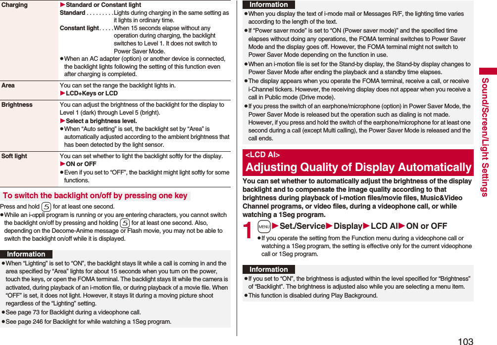 103Sound/Screen/Light SettingsPress and hold 5 for at least one second.pWhile an i-αppli program is running or you are entering characters, you cannot switch the backlight on/off by pressing and holding 5 for at least one second. Also, depending on the Decome-Anime message or Flash movie, you may not be able to switch the backlight on/off while it is displayed.Charging Standard or Constant lightStandard . . . . . . . . .Lights during charging in the same setting as it lights in ordinary time.Constant light. . . . .When 15 seconds elapse without any operation during charging, the backlight switches to Level 1. It does not switch to Power Saver Mode.pWhen an AC adapter (option) or another device is connected, the backlight lights following the setting of this function even after charging is completed.Area You can set the range the backlight lights in.LCD+Keys or LCDBrightness You can adjust the brightness of the backlight for the display to Level 1 (dark) through Level 5 (bright).Select a brightness level.pWhen “Auto setting” is set, the backlight set by “Area” is automatically adjusted according to the ambient brightness that has been detected by the light sensor.Soft light You can set whether to light the backlight softly for the display.ON or OFFpEven if you set to “OFF”, the backlight might light softly for some functions.To switch the backlight on/off by pressing one keyInformationpWhen “Lighting” is set to “ON”, the backlight stays lit while a call is coming in and the area specified by “Area” lights for about 15 seconds when you turn on the power, touch the keys, or open the FOMA terminal. The backlight stays lit while the camera is activated, during playback of an i-motion file, or during playback of a movie file. When “OFF” is set, it does not light. However, it stays lit during a moving picture shoot regardless of the “Lighting” setting.pSee page 73 for Backlight during a videophone call.pSee page 246 for Backlight for while watching a 1Seg program.You can set whether to automatically adjust the brightness of the display backlight and to compensate the image quality according to that brightness during playback of i-motion files/movie files, Music&amp;Video Channel programs, or video files, during a videophone call, or while watching a 1Seg program.1mSet./ServiceDisplayLCD AION or OFFpIf you operate the setting from the Function menu during a videophone call or watching a 1Seg program, the setting is effective only for the current videophone call or 1Seg program.pWhen you display the text of i-mode mail or Messages R/F, the lighting time varies according to the length of the text.pIf “Power saver mode” is set to “ON (Power saver mode)” and the specified time elapses without doing any operations, the FOMA terminal switches to Power Saver Mode and the display goes off. However, the FOMA terminal might not switch to Power Saver Mode depending on the function in use.pWhen an i-motion file is set for the Stand-by display, the Stand-by display changes to Power Saver Mode after ending the playback and a standby time elapses.pThe display appears when you operate the FOMA terminal, receive a call, or receive i-Channel tickers. However, the receiving display does not appear when you receive a call in Public mode (Drive mode). pIf you press the switch of an earphone/microphone (option) in Power Saver Mode, the Power Saver Mode is released but the operation such as dialing is not made. However, if you press and hold the switch of the earphone/microphone for at least one second during a call (except Multi calling), the Power Saver Mode is released and the call ends.&lt;LCD AI&gt;Adjusting Quality of Display AutomaticallyInformationInformationpIf you set to “ON”, the brightness is adjusted within the level specified for “Brightness” of “Backlight”. The brightness is adjusted also while you are selecting a menu item.pThis function is disabled during Play Background.