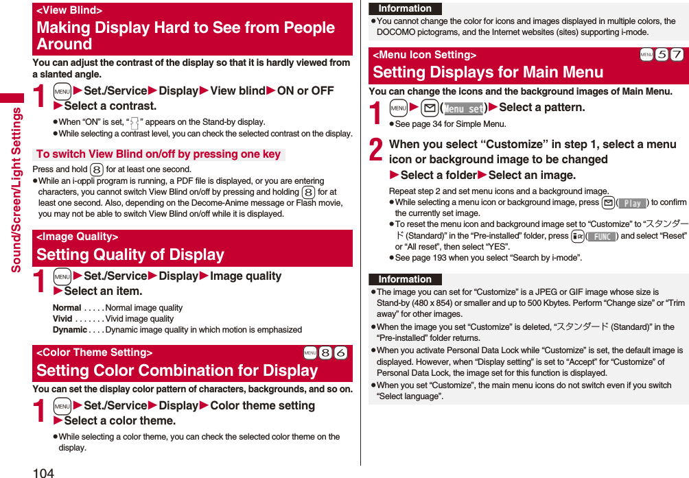 104Sound/Screen/Light SettingsYou can adjust the contrast of the display so that it is hardly viewed from a slanted angle.1mSet./ServiceDisplayView blindON or OFFSelect a contrast.pWhen “ON” is set, “ ” appears on the Stand-by display.pWhile selecting a contrast level, you can check the selected contrast on the display.Press and hold 8 for at least one second.pWhile an i-αppli program is running, a PDF file is displayed, or you are entering characters, you cannot switch View Blind on/off by pressing and holding 8 for at least one second. Also, depending on the Decome-Anime message or Flash movie, you may not be able to switch View Blind on/off while it is displayed.1mSet./ServiceDisplayImage qualitySelect an item.Normal  . . . . . Normal image qualityVivid . . . . . . .Vivid image qualityDynamic . . . .Dynamic image quality in which motion is emphasizedYou can set the display color pattern of characters, backgrounds, and so on.1mSet./ServiceDisplayColor theme settingSelect a color theme.pWhile selecting a color theme, you can check the selected color theme on the display.&lt;View Blind&gt;Making Display Hard to See from People AroundTo switch View Blind on/off by pressing one key&lt;Image Quality&gt;Setting Quality of Display+m-8-6&lt;Color Theme Setting&gt;Setting Color Combination for DisplayYou can change the icons and the background images of Main Menu.1ml()Select a pattern.pSee page 34 for Simple Menu.2When you select “Customize” in step 1, select a menu icon or background image to be changedSelect a folderSelect an image.Repeat step 2 and set menu icons and a background image.pWhile selecting a menu icon or background image, press l( ) to confirm the currently set image.pTo reset the menu icon and background image set to “Customize” to “スタンダード (Standard)” in the “Pre-installed” folder, press i( ) and select “Reset” or “All reset”, then select “YES”.pSee page 193 when you select “Search by i-mode”.InformationpYou cannot change the color for icons and images displayed in multiple colors, the DOCOMO pictograms, and the Internet websites (sites) supporting i-mode.+m-5-7&lt;Menu Icon Setting&gt;Setting Displays for Main MenuInformationpThe image you can set for “Customize” is a JPEG or GIF image whose size is Stand-by (480 x 854) or smaller and up to 500 Kbytes. Perform “Change size” or “Trim away” for other images.pWhen the image you set “Customize” is deleted, “スタンダード (Standard)” in the “Pre-installed” folder returns.pWhen you activate Personal Data Lock while “Customize” is set, the default image is displayed. However, when “Display setting” is set to “Accept” for “Customize” of Personal Data Lock, the image set for this function is displayed.pWhen you set “Customize”, the main menu icons do not switch even if you switch “Select language”.