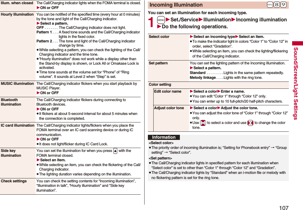 107Sound/Screen/Light SettingsIllum. when closedThe Call/Charging indicator lights when the FOMA terminal is closed.ON or OFFHourly illumination You can be notified of the specified time (every hour at 0 minutes) by the tone and light of the Call/Charging indicator.Select a pattern.OFF . . . . . . . The Call/Charging indicator does not light.Pattern 1 . . . A fixed tone sounds and the Call/Charging indicator lights in the fixed color.Pattern 2 . . . The tone and light of the Call/Charging indicator change by time.pWhile selecting a pattern, you can check the lighting of the Call/Charging indicator and the time tone.p“Hourly illumination” does not work while a display other than the Stand-by display is shown, or Lock All or Omakase Lock is activated.pTime tone sounds at the volume set for “Phone” of “Ring volume”. It sounds at Level 2 when “Step” is set.MUSIC illumination The Call/Charging indicator flickers when you start playback by MUSIC Player.ON or OFFBluetooth illuminationThe Call/Charging indicator flickers during connecting to Bluetooth devices.ON or OFFpIt flickers at about 5-second interval for about 5 minutes when the connection is completed.IC card illumination The Call/Charging indicator lights/flickers when you place the FOMA terminal over an IC card scanning device or during iC communication.ON or OFFpIt does not light/flicker during IC Card Lock.Side key illuminationYou can set the illumination for when you press &lt; with the FOMA terminal closed.Select an item.pWhile selecting an item, you can check the flickering of the Call/Charging indicator.pThe lighting duration varies depending on the illumination.Check settings You can check the setting contents for “Incoming illumination”, “Illumination in talk”, “Hourly illumination” and “Side key illumination”.You can set an illumination for each incoming type.1mSet./ServiceIlluminationIncoming illuminationDo the following operations.+m-8-9Incoming IlluminationSelect color Select an incoming typeSelect an item.pTo make the indicator light in colors “Color 1” to “Color 12” in order, select “Gradation”.pWhile selecting an item, you can check the lighting/flickering of the Call/Charging indicator.Set pattern You can set the lighting pattern of the Incoming Illumination.Select a pattern.Standard . . . . . . . . .Lights in the same pattern repeatedly. Melody linkage . . . .Lights with the ring tone.Color settingEdit color name Select a colorEnter a name.pYou can edit “Color 1” through “Color 12” only.pYou can enter up to 10 full-pitch/20 half-pitch characters.Adjust color tone Select a colorAdjust the color tone.pYou can adjust the color tone of “Color 1” through “Color 12” only.pUse Bo to select a color and use No to change the color tone.Information&lt;Select color&gt;pThe priority order of incoming illumination is; “Setting for Phonebook entry” → “Group setting” → “Select color”.&lt;Set pattern&gt;pThe Call/Charging indicator lights in specified pattern for each illumination when “Select color” is set to other than “Color 1” through “Color 12” and “Gradation”.pThe Call/Charging indicator lights by “Standard” when an i-motion file or melody with no flickering pattern is set for the ring tone.