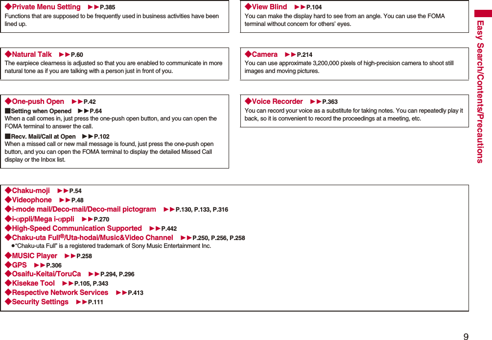 9Easy Search/Contents/Precautions◆Private Menu Setting P.385Functions that are supposed to be frequently used in business activities have been lined up.◆Natural Talk P.60The earpiece clearness is adjusted so that you are enabled to communicate in more natural tone as if you are talking with a person just in front of you.◆One-push Open P.42■Setting when Opened P.64When a call comes in, just press the one-push open button, and you can open the FOMA terminal to answer the call.■Recv. Mail/Call at Open P.102When a missed call or new mail message is found, just press the one-push open button, and you can open the FOMA terminal to display the detailed Missed Call display or the Inbox list.◆View Blind P.104You can make the display hard to see from an angle. You can use the FOMA terminal without concern for others’ eyes.◆Camera P.214You can use approximate 3,200,000 pixels of high-precision camera to shoot still images and moving pictures.◆Voice Recorder P.363You can record your voice as a substitute for taking notes. You can repeatedly play it back, so it is convenient to record the proceedings at a meeting, etc.◆Chaku-moji P.54◆Videophone P.48◆i-mode mail/Deco-mail/Deco-mail pictogram P.130, P.133, P.316◆i-αppli/Mega i-αppli P.270◆High-Speed Communication Supported P.442◆Chaku-uta Full®/Uta-hodai/Music&amp;Video Channel P.250, P.256, P.258p“Chaku-uta Full” is a registered trademark of Sony Music Entertainment Inc.◆MUSIC Player P.258◆GPS P.306◆Osaifu-Keitai/ToruCa P.294, P.296◆Kisekae Tool P.105, P.343◆Respective Network Services P.413◆Security Settings P.111