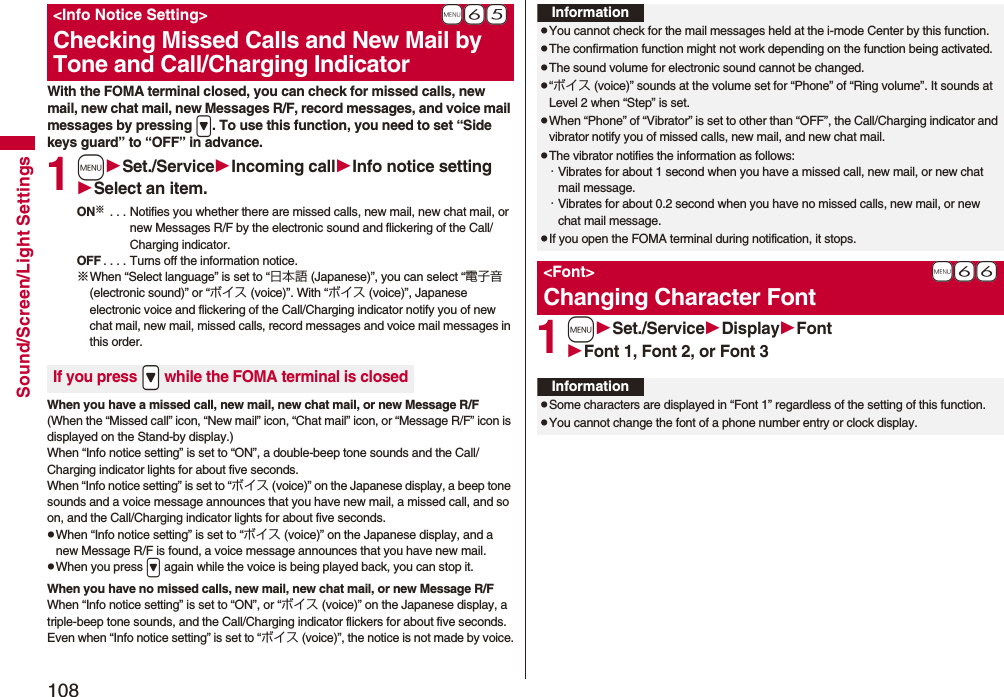 108Sound/Screen/Light SettingsWith the FOMA terminal closed, you can check for missed calls, new mail, new chat mail, new Messages R/F, record messages, and voice mail messages by pressing &gt;. To use this function, you need to set “Side keys guard” to “OFF” in advance.1mSet./ServiceIncoming callInfo notice settingSelect an item.ON※ . . . Notifies you whether there are missed calls, new mail, new chat mail, or new Messages R/F by the electronic sound and flickering of the Call/Charging indicator.OFF . . . . Turns off the information notice.※When “Select language” is set to “日本語 (Japanese)”, you can select “電子音 (electronic sound)” or “ボイス (voice)”. With “ボイス (voice)”, Japanese electronic voice and flickering of the Call/Charging indicator notify you of new chat mail, new mail, missed calls, record messages and voice mail messages in this order.When you have a missed call, new mail, new chat mail, or new Message R/F(When the “Missed call” icon, “New mail” icon, “Chat mail” icon, or “Message R/F” icon is displayed on the Stand-by display.)When “Info notice setting” is set to “ON”, a double-beep tone sounds and the Call/Charging indicator lights for about five seconds.When “Info notice setting” is set to “ボイス (voice)” on the Japanese display, a beep tone sounds and a voice message announces that you have new mail, a missed call, and so on, and the Call/Charging indicator lights for about five seconds.pWhen “Info notice setting” is set to “ボイス (voice)” on the Japanese display, and a new Message R/F is found, a voice message announces that you have new mail.pWhen you press &gt; again while the voice is being played back, you can stop it.When you have no missed calls, new mail, new chat mail, or new Message R/FWhen “Info notice setting” is set to “ON”, or “ボイス (voice)” on the Japanese display, a triple-beep tone sounds, and the Call/Charging indicator flickers for about five seconds.Even when “Info notice setting” is set to “ボイス (voice)”, the notice is not made by voice.+m-6-5&lt;Info Notice Setting&gt;Checking Missed Calls and New Mail by Tone and Call/Charging IndicatorIf you press .&gt; while the FOMA terminal is closed1mSet./ServiceDisplayFontFont 1, Font 2, or Font 3InformationpYou cannot check for the mail messages held at the i-mode Center by this function.pThe confirmation function might not work depending on the function being activated.pThe sound volume for electronic sound cannot be changed.p“ボイス (voice)” sounds at the volume set for “Phone” of “Ring volume”. It sounds at Level 2 when “Step” is set.pWhen “Phone” of “Vibrator” is set to other than “OFF”, the Call/Charging indicator and vibrator notify you of missed calls, new mail, and new chat mail.pThe vibrator notifies the information as follows:・Vibrates for about 1 second when you have a missed call, new mail, or new chat mail message.・Vibrates for about 0.2 second when you have no missed calls, new mail, or new chat mail message.pIf you open the FOMA terminal during notification, it stops.+m-6-6&lt;Font&gt;Changing Character FontInformationpSome characters are displayed in “Font 1” regardless of the setting of this function.pYou cannot change the font of a phone number entry or clock display.