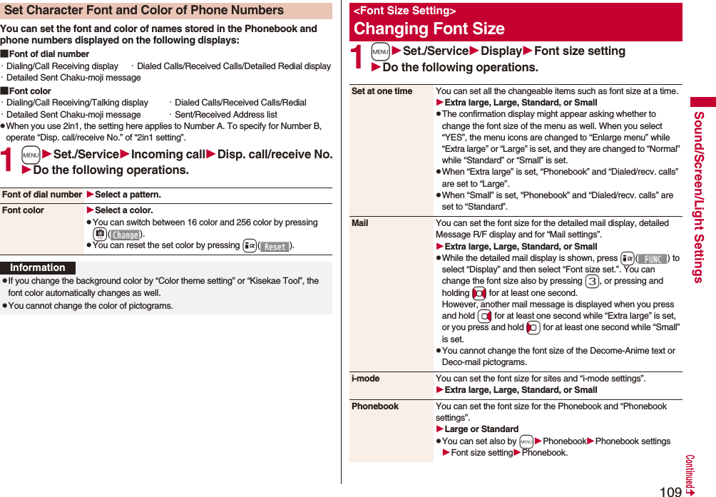 109Sound/Screen/Light SettingsYou can set the font and color of names stored in the Phonebook and phone numbers displayed on the following displays:■Font of dial number・Dialing/Call Receiving display ・Dialed Calls/Received Calls/Detailed Redial display・Detailed Sent Chaku-moji message■Font color・Dialing/Call Receiving/Talking display ・Dialed Calls/Received Calls/Redial・Detailed Sent Chaku-moji message ・Sent/Received Address listpWhen you use 2in1, the setting here applies to Number A. To specify for Number B, operate “Disp. call/receive No.” of “2in1 setting”.1mSet./ServiceIncoming callDisp. call/receive No.Do the following operations.Set Character Font and Color of Phone NumbersFont of dial number Select a pattern.Font color Select a color.pYou can switch between 16 color and 256 color by pressing c().pYou can reset the set color by pressing i().InformationpIf you change the background color by “Color theme setting” or “Kisekae Tool”, the font color automatically changes as well.pYou cannot change the color of pictograms.1mSet./ServiceDisplayFont size settingDo the following operations.&lt;Font Size Setting&gt;Changing Font SizeSet at one time You can set all the changeable items such as font size at a time.Extra large, Large, Standard, or SmallpThe confirmation display might appear asking whether to change the font size of the menu as well. When you select “YES”, the menu icons are changed to “Enlarge menu” while “Extra large” or “Large” is set, and they are changed to “Normal” while “Standard” or “Small” is set.pWhen “Extra large” is set, “Phonebook” and “Dialed/recv. calls” are set to “Large”.pWhen “Small” is set, “Phonebook” and “Dialed/recv. calls” are set to “Standard”.Mail You can set the font size for the detailed mail display, detailed Message R/F display and for “Mail settings”.Extra large, Large, Standard, or SmallpWhile the detailed mail display is shown, press i() to select “Display” and then select “Font size set.”. You can change the font size also by pressing 3, or pressing and holding No for at least one second.However, another mail message is displayed when you press and hold Vo for at least one second while “Extra large” is set, or you press and hold Co for at least one second while “Small” is set.pYou cannot change the font size of the Decome-Anime text or Deco-mail pictograms.i-mode You can set the font size for sites and “i-mode settings”.Extra large, Large, Standard, or SmallPhonebook You can set the font size for the Phonebook and “Phonebook settings”.Large or StandardpYou can set also by mPhonebookPhonebook settingsFont size settingPhonebook.