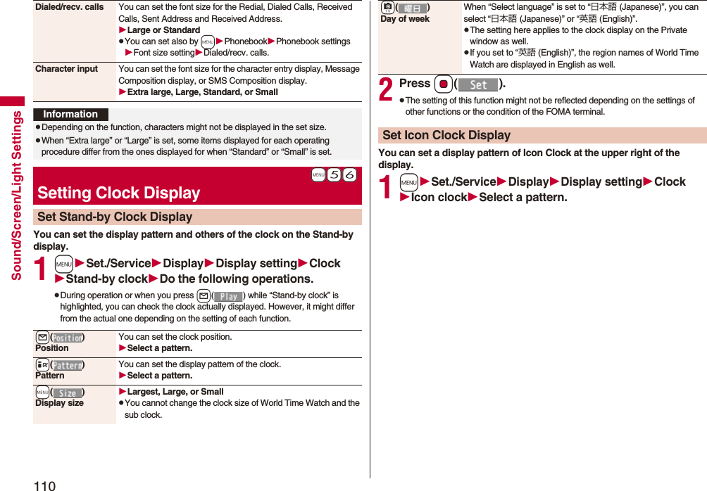 110Sound/Screen/Light SettingsYou can set the display pattern and others of the clock on the Stand-by display.1mSet./ServiceDisplayDisplay settingClockStand-by clockDo the following operations.pDuring operation or when you press l( ) while “Stand-by clock” is highlighted, you can check the clock actually displayed. However, it might differ from the actual one depending on the setting of each function.Dialed/recv. calls You can set the font size for the Redial, Dialed Calls, Received Calls, Sent Address and Received Address.Large or StandardpYou can set also by mPhonebookPhonebook settingsFont size settingDialed/recv. calls.Character input You can set the font size for the character entry display, Message Composition display, or SMS Composition display. Extra large, Large, Standard, or SmallInformationpDepending on the function, characters might not be displayed in the set size.pWhen “Extra large” or “Large” is set, some items displayed for each operating procedure differ from the ones displayed for when “Standard” or “Small” is set.+m-5-6Setting Clock DisplaySet Stand-by Clock Display+l()PositionYou can set the clock position.Select a pattern.+i()PatternYou can set the display pattern of the clock.Select a pattern.+m()Display sizeLargest, Large, or SmallpYou cannot change the clock size of World Time Watch and the sub clock.2Press Oo().pThe setting of this function might not be reflected depending on the settings of other functions or the condition of the FOMA terminal.You can set a display pattern of Icon Clock at the upper right of the display.1mSet./ServiceDisplayDisplay settingClockIcon clockSelect a pattern.+c()Day of weekWhen “Select language” is set to “日本語 (Japanese)”, you can select “日本語 (Japanese)” or “英語 (English)”.pThe setting here applies to the clock display on the Private window as well.pIf you set to “英語 (English)”, the region names of World Time Watch are displayed in English as well.Set Icon Clock Display