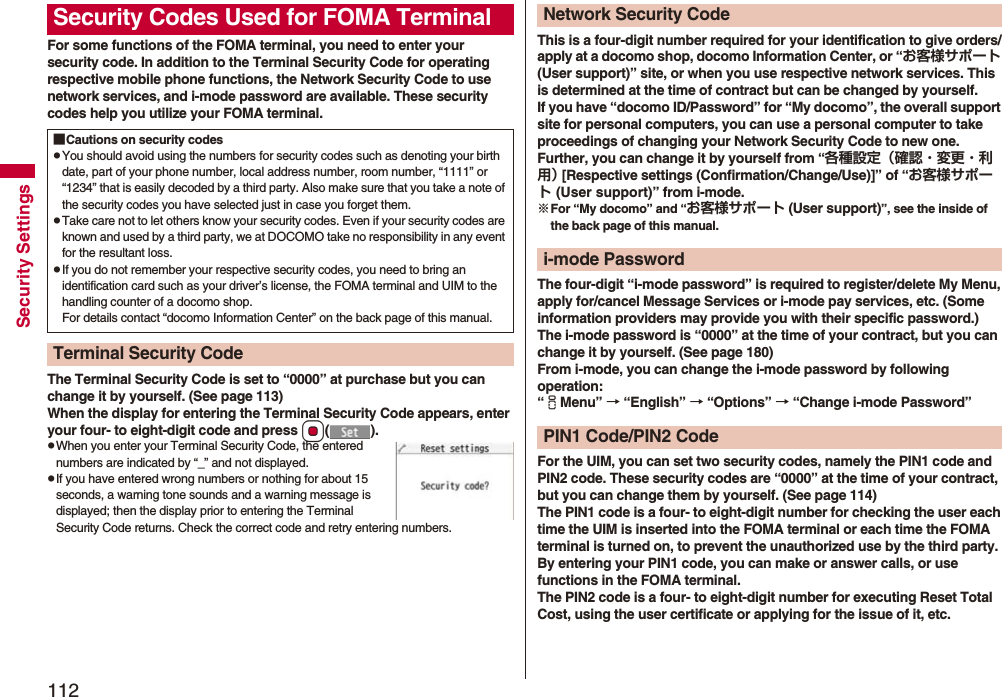 112Security SettingsFor some functions of the FOMA terminal, you need to enter your security code. In addition to the Terminal Security Code for operating respective mobile phone functions, the Network Security Code to use network services, and i-mode password are available. These security codes help you utilize your FOMA terminal.The Terminal Security Code is set to “0000” at purchase but you can change it by yourself. (See page 113)When the display for entering the Terminal Security Code appears, enter your four- to eight-digit code and press Oo().pWhen you enter your Terminal Security Code, the entered numbers are indicated by “_” and not displayed.pIf you have entered wrong numbers or nothing for about 15 seconds, a warning tone sounds and a warning message is displayed; then the display prior to entering the Terminal Security Code returns. Check the correct code and retry entering numbers.Security Codes Used for FOMA Terminal■Cautions on security codespYou should avoid using the numbers for security codes such as denoting your birth date, part of your phone number, local address number, room number, “1111” or “1234” that is easily decoded by a third party. Also make sure that you take a note of the security codes you have selected just in case you forget them.pTake care not to let others know your security codes. Even if your security codes are known and used by a third party, we at DOCOMO take no responsibility in any event for the resultant loss.pIf you do not remember your respective security codes, you need to bring an identification card such as your driver’s license, the FOMA terminal and UIM to the handling counter of a docomo shop.For details contact “docomo Information Center” on the back page of this manual.Terminal Security CodeThis is a four-digit number required for your identification to give orders/apply at a docomo shop, docomo Information Center, or “お客様サポート (User support)” site, or when you use respective network services. This is determined at the time of contract but can be changed by yourself.If you have “docomo ID/Password” for “My docomo”, the overall support site for personal computers, you can use a personal computer to take proceedings of changing your Network Security Code to new one. Further, you can change it by yourself from “各種設定（確認・変更・利用） [Respective settings (Confirmation/Change/Use)]” of “お客様サポート (User support)” from i-mode.※For “My docomo” and “お客様サポート (User support)”, see the inside of the back page of this manual.The four-digit “i-mode password” is required to register/delete My Menu, apply for/cancel Message Services or i-mode pay services, etc. (Some information providers may provide you with their specific password.)The i-mode password is “0000” at the time of your contract, but you can change it by yourself. (See page 180)From i-mode, you can change the i-mode password by following operation:“iMenu” → “English” → “Options” → “Change i-mode Password”For the UIM, you can set two security codes, namely the PIN1 code and PIN2 code. These security codes are “0000” at the time of your contract, but you can change them by yourself. (See page 114)The PIN1 code is a four- to eight-digit number for checking the user each time the UIM is inserted into the FOMA terminal or each time the FOMA terminal is turned on, to prevent the unauthorized use by the third party. By entering your PIN1 code, you can make or answer calls, or use functions in the FOMA terminal.The PIN2 code is a four- to eight-digit number for executing Reset Total Cost, using the user certificate or applying for the issue of it, etc.Network Security Codei-mode PasswordPIN1 Code/PIN2 Code