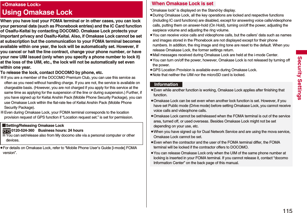 115Security SettingsWhen you have lost your FOMA terminal or in other cases, you can lock your personal data (such as Phonebook entries) and the IC Card function of Osaifu-Keitai by contacting DOCOMO. Omakase Lock protects your important privacy and Osaifu-Keitai. Also, if Omakase Lock cannot be set at subscription but the communication to your FOMA terminal becomes available within one year, the lock will be automatically set. However, if you cancel or halt the line contract, change your phone number, or have your new UIM issued (only when you specify a phone number to lock it) at the loss of the UIM, etc., the lock will not be automatically set even within one year.To release the lock, contact DOCOMO by phone, etc.※If you are a member of the DOCOMO Premium Club, you can use this service as often as you need without handling charge. If you are not, the service is available on chargeable basis. (However, you are not charged if you apply for this service at the same time as applying for the suspension of the line or during suspension.) Further, if you have signed up for Keitai Anshin Pack (Mobile Phone Security Package), you can use Omakase Lock within the flat-rate fee of Keitai Anshin Pack (Mobile Phone Security Package).※Even during Omakase Lock, your FOMA terminal corresponds to the location provision request of GPS function if “Location request set.” is set for permission.pFor details on Omakase Lock, refer to “Mobile Phone User’s Guide [i-mode] FOMA version”.&lt;Omakase Lock&gt;Using Omakase Lock■Setting/Releasing Omakase Lock0120-524-360 Business hours: 24 hours※You can set/release also from My docomo site via a personal computer or other devices. “Omakase lock” is displayed on the Stand-by display.pDuring Omakase Lock, all the key operations are locked and respective functions (including IC card functions) are disabled, except for answering voice calls/videophone calls, putting them on answer-hold (On Hold), turning on/off the power, adjusting the earpiece volume and adjusting the ring volume.pYou can receive voice calls and videophone calls, but the callers’ data such as names and images stored in the Phonebook are not displayed except for their phone numbers. In addition, the ring image and ring tone are reset to the default. When you release Omakase Lock, the former settings return.pMail messages received during Omakase Lock are held at the i-mode Center.pYou can turn on/off the power, however, Omakase Lock is not released by turning off the power.pGPS Location Provision is available even during Omakase Lock.pNote that neither the UIM nor the microSD card is locked.When Omakase Lock is setInformationpEven while another function is working, Omakase Lock applies after finishing that function.pOmakase Lock can be set even when another lock function is set. However, if you have set Public mode (Drive mode) before setting Omakase Lock, you cannot receive voice calls and videophone calls.pOmakase Lock cannot be set/released when the FOMA terminal is out of the service area, turned off, or used overseas. Besides Omakase Lock might not be set depending on your use, etc.pWhen you have signed up for Dual Network Service and are using the mova service, Omakase Lock cannot be set.pEven when the contractor and the user of the FOMA terminal differ, the FOMA terminal will be locked if the contractor offers to DOCOMO.pYou can release Omakase Lock only when the UIM of the same phone number at locking is inserted in your FOMA terminal. If you cannot release it, contact “docomo Information Center” on the back page of this manual.