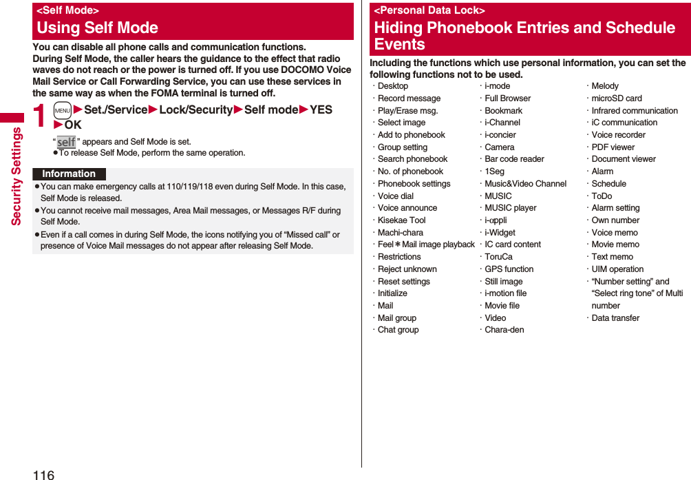 116Security SettingsYou can disable all phone calls and communication functions.During Self Mode, the caller hears the guidance to the effect that radio waves do not reach or the power is turned off. If you use DOCOMO Voice Mail Service or Call Forwarding Service, you can use these services in the same way as when the FOMA terminal is turned off.1mSet./ServiceLock/SecuritySelf modeYESOK“ ” appears and Self Mode is set.pTo release Self Mode, perform the same operation.&lt;Self Mode&gt;Using Self ModeInformationpYou can make emergency calls at 110/119/118 even during Self Mode. In this case, Self Mode is released.pYou cannot receive mail messages, Area Mail messages, or Messages R/F during Self Mode.pEven if a call comes in during Self Mode, the icons notifying you of “Missed call” or presence of Voice Mail messages do not appear after releasing Self Mode.Including the functions which use personal information, you can set the following functions not to be used.&lt;Personal Data Lock&gt;Hiding Phonebook Entries and Schedule Events・Desktop・Record message・Play/Erase msg.・Select image・Add to phonebook・Group setting・Search phonebook・No. of phonebook・Phonebook settings・Voice dial・Voice announce・Kisekae Tool・Machi-chara・Feel＊Mail image playback・Restrictions・Reject unknown・Reset settings・Initialize・Mail・Mail group・Chat group・i-mode・Full Browser・Bookmark・i-Channel・i-concier・Camera・Bar code reader・1Seg・Music&amp;Video Channel・MUSIC・MUSIC player・i-αppli・i-Widget・IC card content・ToruCa・GPS function・Still image・i-motion file・Movie file・Video・Chara-den・Melody・microSD card・Infrared communication・iC communication・Voice recorder・PDF viewer・Document viewer・Alarm・Schedule・ToDo・Alarm setting・Own number・Voice memo・Movie memo・Text memo・UIM operation・“Number setting” and “Select ring tone” of Multi number・Data transfer