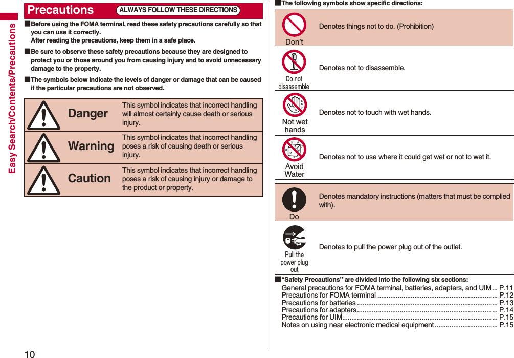 10Easy Search/Contents/Precautions■Before using the FOMA terminal, read these safety precautions carefully so that you can use it correctly.After reading the precautions, keep them in a safe place.■Be sure to observe these safety precautions because they are designed to protect you or those around you from causing injury and to avoid unnecessary damage to the property.■The symbols below indicate the levels of danger or damage that can be caused if the particular precautions are not observed.Precautions Danger This symbol indicates that incorrect handling will almost certainly cause death or serious injury. Warning This symbol indicates that incorrect handling poses a risk of causing death or serious injury. Caution This symbol indicates that incorrect handling poses a risk of causing injury or damage to the product or property.ALWAYS FOLLOW THESE DIRECTIONS■The following symbols show specific directions:■“Safety Precautions” are divided into the following six sections:General precautions for FOMA terminal, batteries, adapters, and UIM... P.11Precautions for FOMA terminal ................................................................. P.12Precautions for batteries ............................................................................ P.13Precautions for adapters............................................................................ P.14Precautions for UIM.................................................................................... P.15Notes on using near electronic medical equipment .................................. P.15Denotes things not to do. (Prohibition) Denotes not to disassemble. Denotes not to touch with wet hands.Denotes not to use where it could get wet or not to wet it. Denotes mandatory instructions (matters that must be complied with). Denotes to pull the power plug out of the outlet.Don’t Do not disassemble Not wethandsAvoidWaterDo Pull the power plug out 