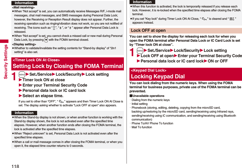 118Security Settings1mSet./ServiceLock/SecurityLock settingTimer lock ON at closeEnter your Terminal Security CodePersonal data lock or IC card lockSelect an elapse time.If you set to other than “OFF”, “ ” appears and then Timer Lock ON At Close is set. The display asking whether to activate “Lock OFF at open” also appears.Information&lt;Mail receiving&gt;pWhen “Not accept” is set, you can automatically receive Messages R/F, i-mode mail messages, chat mail messages, and SMS messages during Personal Data Lock; however, the Receiving or Reception Result display does not appear. Further, the receiving operation such as ringing/vibration does not work, so you are not notified of receiving. The icons such as “ ”, “ ”, or “ ” appear after Personal Data Lock is released.pWhen “Not accept” is set, you cannot check a missed call or new mail during Personal Data Lock, by pressing .&gt; with the FOMA terminal closed.&lt;Display setting&gt;pWhether to validate/invalidate the setting contents for “Stand-by display” of “2in1 setting” is also set.&lt;Timer Lock ON At Close&gt;Setting Lock by Closing the FOMA TerminalInformationpWhen the Stand-by display is not shown, or when another function is working with the Stand-by display shown, the lock is not activated even after the specified time elapses. However, when another function ends after closing the FOMA terminal, the lock is activated after the specified time elapses.pWhen “Reject unknown” is set, Personal Data Lock is not activated even after the specified time elapses.pWhen a call or mail message comes in after closing the FOMA terminal, or when you open it, the elapsed time counter returns to 0 seconds.You can set to show the display for releasing each lock for when you open the FOMA terminal after Personal Data Lock or IC Card Lock is set by “Timer lock ON at close”.1mSet./ServiceLock/SecurityLock settingLock OFF at openEnter your Terminal Security CodePersonal data lock or IC card lockON or OFFYou can lock dialing from the numeric keys. When using the FOMA terminal for business purposes, private use of the FOMA terminal can be prevented.■Unavailable operations・Dialing from the numeric keys・Initial setting・Phonebook (storing, editing, deleting, copying from the microSD card, backing up/restoring by the microSD card, sending/receiving using Infrared rays, sending/receiving using iC communication, and sending/receiving using Bluetooth communication)・Phone To/AV Phone To function・Mail To functionpWhen this function is activated, the lock is temporarily released if you release each lock. However, it is re-locked when the specified time elapses after closing the FOMA terminal.pIf you set “Key lock” during Timer Lock ON At Close, “ ” is cleared and “ ” appears instead.Lock OFF at openInformation&lt;Keypad Dial Lock&gt;Locking Keypad Dial