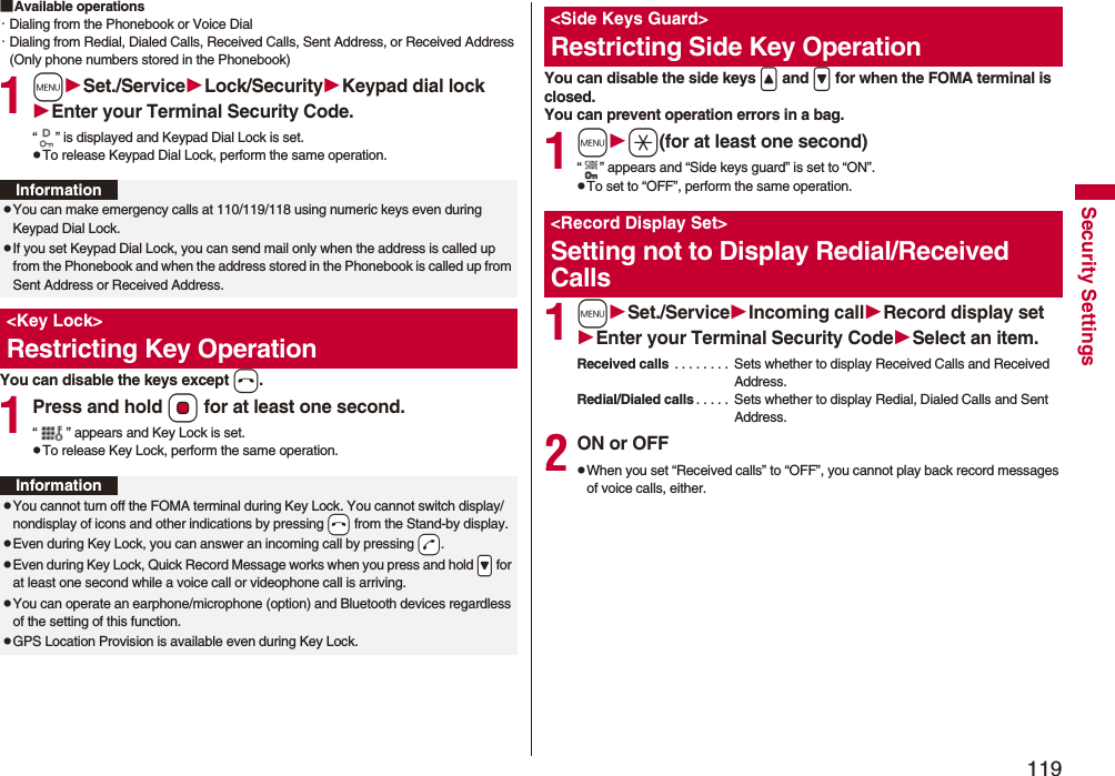 119Security Settings■Available operations・Dialing from the Phonebook or Voice Dial・Dialing from Redial, Dialed Calls, Received Calls, Sent Address, or Received Address (Only phone numbers stored in the Phonebook)1mSet./ServiceLock/SecurityKeypad dial lockEnter your Terminal Security Code.“ ” is displayed and Keypad Dial Lock is set.pTo release Keypad Dial Lock, perform the same operation.You can disable the keys except h.1Press and hold Oo for at least one second.“ ” appears and Key Lock is set.pTo release Key Lock, perform the same operation.InformationpYou can make emergency calls at 110/119/118 using numeric keys even during Keypad Dial Lock.pIf you set Keypad Dial Lock, you can send mail only when the address is called up from the Phonebook and when the address stored in the Phonebook is called up from Sent Address or Received Address.&lt;Key Lock&gt;Restricting Key OperationInformationpYou cannot turn off the FOMA terminal during Key Lock. You cannot switch display/nondisplay of icons and other indications by pressing -h from the Stand-by display.pEven during Key Lock, you can answer an incoming call by pressing -d.pEven during Key Lock, Quick Record Message works when you press and hold .&gt; for at least one second while a voice call or videophone call is arriving.pYou can operate an earphone/microphone (option) and Bluetooth devices regardless of the setting of this function.pGPS Location Provision is available even during Key Lock.You can disable the side keys &lt; and &gt; for when the FOMA terminal is closed.You can prevent operation errors in a bag.1ma(for at least one second)“ ” appears and “Side keys guard” is set to “ON”.pTo set to “OFF”, perform the same operation.1mSet./ServiceIncoming callRecord display setEnter your Terminal Security CodeSelect an item.Received calls  . . . . . . . .  Sets whether to display Received Calls and Received Address.Redial/Dialed calls . . . . .  Sets whether to display Redial, Dialed Calls and Sent Address.2ON or OFFpWhen you set “Received calls” to “OFF”, you cannot play back record messages of voice calls, either.&lt;Side Keys Guard&gt;Restricting Side Key Operation&lt;Record Display Set&gt;Setting not to Display Redial/Received Calls
