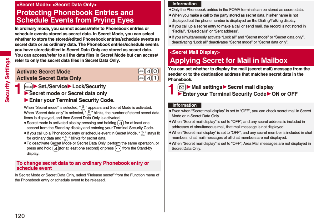 120Security SettingsIn ordinary mode, you cannot access/refer to Phonebook entries or schedule events stored as secret data. In Secret Mode, you can select whether to store the stored/edited Phonebook entries/schedule events as secret data or as ordinary data. The Phonebook entries/schedule events you have stored/edited in Secret Data Only are stored as secret data.You can access/refer to all the data files in Secret Mode but can access/refer to only the secret data files in Secret Data Only.1mSet./ServiceLock/SecuritySecret mode or Secret data onlyEnter your Terminal Security Code.When “Secret mode” is selected, “ ” appears and Secret Mode is activated.When “Secret data only” is selected, “ ” blinks, the number of stored secret data items is displayed, and then Secret Data Only is activated.pSecret mode is activated also by pressing and holding 4 for at least one second from the Stand-by display and entering your Terminal Security Code.pIf you call up a Phonebook entry or schedule event in Secret Mode, “ ” stays lit for ordinary data and “ ” blinks for secret data.pTo deactivate Secret Mode or Secret Data Only, perform the same operation, or press and hold 4(for at least one second) or press h from the Stand-by display.In Secret Mode or Secret Data Only, select “Release secret” from the Function menu of the Phonebook entry or schedule event to be released.&lt;Secret Mode&gt; &lt;Secret Data Only&gt;Protecting Phonebook Entries and Schedule Events from Prying Eyes+m-4-0Activate Secret Mode+m-4-1Activate Secret Data OnlyTo change secret data to an ordinary Phonebook entry or schedule eventYou can set whether to display the mail (secret mail) message from the sender or to the destination address that matches secret data in the Phonebook. 1lMail settingsSecret mail displayEnter your Terminal Security CodeON or OFFInformationpOnly the Phonebook entries in the FOMA terminal can be stored as secret data.pWhen you make a call to the party stored as secret data, his/her name is not displayed but the phone number is displayed on the Dialing/Talking display.pIf you call up a secret entry to make a call or send mail, the record is not stored in “Redial”, “Dialed calls” or “Sent address”.pIf you simultaneously activate “Lock all” and “Secret mode” or “Secret data only”, deactivating “Lock all” deactivates “Secret mode” or “Secret data only”.&lt;Secret Mail Display&gt;Applying Secret for Mail in MailboxInformationpEven when “Secret mail display” is set to “OFF”, you can check secret mail in Secret Mode or in Secret Data Only.pWhen “Secret mail display” is set to “OFF”, and any secret address is included in addresses of simultaneous mail, that mail message is not displayed. pWhen “Secret mail display” is set to “OFF”, and any secret member is included in chat members, chat mail messages of all chat members are not displayed.pWhen “Secret mail display” is set to “OFF”, Area Mail messages are not displayed in Secret Data Only.