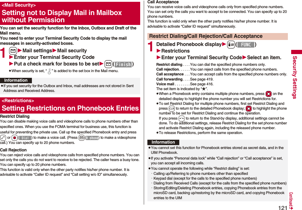 121Security SettingsYou can set the security function for the Inbox, Outbox and Draft of the Mail menu.You need to enter your Terminal Security Code to display the mail messages in security-activated boxes.1lMail settingsMail securityEnter your Terminal Security CodePut a check mark for boxes to be setl()pWhen security is set, “ ” is added to the set box in the Mail menu.Restrict DialingYou can disable making voice calls and videophone calls to phone numbers other than specified ones. When you use the FOMA terminal for business use, this function is useful for preventing the private use. Call up the specified Phonebook entry and press d or Oo( ) to make a voice call. (Press l( ) to make a videophone call.) You can specify up to 20 phone numbers.Call RejectionYou can reject voice calls and videophone calls from specified phone numbers. You can set only the calls you do not want to receive to be rejected. The caller hears a busy tone. You can specify up to 20 phone numbers.This function is valid only when the other party notifies his/her phone number. It is advisable to activate “Caller ID request” and “Call setting w/o ID” simultaneously.&lt;Mail Security&gt;Setting not to Display Mail in Mailbox without PermissionInformationpIf you set security for the Outbox and Inbox, mail addresses are not stored in Sent Address and Received Address.&lt;Restrictions&gt;Setting Restrictions on Phonebook EntriesCall AcceptanceYou can receive voice calls and videophone calls only from specified phone numbers. You can set only the calls you want to accept to be connected. You can specify up to 20 phone numbers.This function is valid only when the other party notifies his/her phone number. It is advisable to activate “Caller ID request” simultaneously.1Detailed Phonebook displayi()RestrictionsEnter your Terminal Security CodeSelect an item.Restrict dialing. . . .You can dial the specified phone numbers only.Call rejection. . . . . .You can reject calls from the specified phone numbers.Call acceptance . . .You can accept calls from the specified phone numbers only.Call forwarding. . . . See page 419.Voice mail . . . . . . . .See page 416.The set item is indicated by “★”.pWhen a Phonebook entry contains multiple phone numbers, press Mo on the detailed display to highlight the phone number you will set Restrictions for.pTo set Restrict Dialing for multiple phone numbers, first set Restrict Dialing and press r to return to the detailed Phonebook display; Mo to highlight the phone number to be set for Restrict Dialing and continue the operation. If you press h to return to the Stand-by display, additional settings cannot be done. To do additional settings, release Restrict Dialing for the set phone number and activate Restrict Dialing again, including the released phone number.pTo release Restrictions, perform the same operation.Restrict Dialing/Call Rejection/Call AcceptanceInformationpYou cannot set this function for Phonebook entries stored as secret data, and in the UIM Phonebook.pIf you activate “Personal data lock” while “Call rejection” or “Call acceptance” is set, you can accept all incoming calls.pYou cannot operate the following while “Restrict dialing” is set:・Calling up/Referring to phone numbers other than specified・Keypad dial (except for the calls to the specified phone numbers)・Dialing from Received Calls (except for the calls from the specified phone numbers)・Storing/Editing/Deleting Phonebook entries, copying Phonebook entries from the microSD card, backing up/restoring by the microSD card, and copying Phonebook entries to the UIM